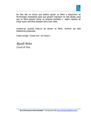 Os 12 Erros que os Pais Cometem ™ © Copyright 2009 www.comoeducarosfilhos.com.br
6
Os Pais são os únicos que podem ajudar os filhos a adquirirem as
ferramentas necessárias para que possam ingressar na vida adulta, para
que os filhos possam tomar as próprias decisões e sejam capazes de
traçar quais caminhos desejam para suas vidas.
Lembre-se, quando trata-se de educar os filhos, nenhum pai está
totalmente preparado.
Conte comigo ! Conte com um Coach !
Roseli Brito
Coach de Pais
 