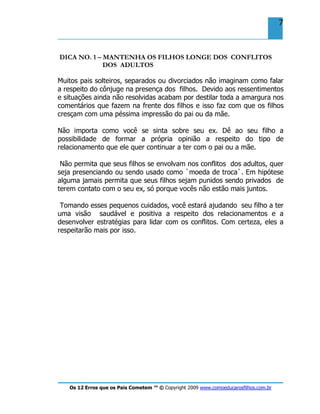 Os 12 Erros que os Pais Cometem ™ © Copyright 2009 www.comoeducarosfilhos.com.br
7
DICA NO. 1 – MANTENHA OS FILHOS LONGE DOS CONFLITOS
DOS ADULTOS
Muitos pais solteiros, separados ou divorciados não imaginam como falar
a respeito do cônjuge na presença dos filhos. Devido aos ressentimentos
e situações ainda não resolvidas acabam por destilar toda a amargura nos
comentários que fazem na frente dos filhos e isso faz com que os filhos
cresçam com uma péssima impressão do pai ou da mãe.
Não importa como você se sinta sobre seu ex. Dê ao seu filho a
possibilidade de formar a própria opinião a respeito do tipo de
relacionamento que ele quer continuar a ter com o pai ou a mãe.
Não permita que seus filhos se envolvam nos conflitos dos adultos, quer
seja presenciando ou sendo usado como `moeda de troca`. Em hipótese
alguma jamais permita que seus filhos sejam punidos sendo privados de
terem contato com o seu ex, só porque vocês não estão mais juntos.
Tomando esses pequenos cuidados, você estará ajudando seu filho a ter
uma visão saudável e positiva a respeito dos relacionamentos e a
desenvolver estratégias para lidar com os conflitos. Com certeza, eles a
respeitarão mais por isso.
 