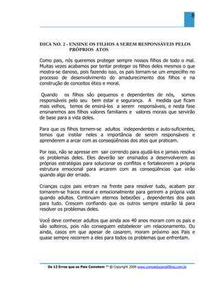 Os 12 Erros que os Pais Cometem ™ © Copyright 2009 www.comoeducarosfilhos.com.br
8
DICA NO. 2 - ENSINE OS FILHOS A SEREM RESPONSÁVEIS PELOS
PRÓPRIOS ATOS
Como pais, nós queremos proteger sempre nossos filhos de todo o mal.
Muitas vezes acabamos por tentar proteger os filhos deles mesmos o que
mostra-se danoso, pois fazendo isso, os pais tornam-se um empecilho no
processo de desenvolvimento do amadurecimento dos filhos e na
construção de conceitos ético e moral.
Quando os filhos são pequenos e dependentes de nós, somos
responsáveis pelo seu bem estar e segurança. A medida que ficam
mais velhos, temos de ensiná-los a serem responsáveis, e nesta fase
ensinaremos aos filhos valores familiares e valores morais que servirão
de base para a vida deles.
Para que os filhos tornem-se adultos independentes e auto-suficientes,
temos que instilar neles a importância de serem responsáveis e
aprenderem a arcar com as conseqüências dos atos que praticam.
Por isso, não se apresse em sair correndo para ajudá-los e jamais resolva
os problemas deles. Eles deverão ser ensinados a desenvolverem as
próprias estratégias para solucionar os conflitos e fortalecerem a própria
estrutura emocional para arcarem com as conseqüências que virão
quando algo der errado.
Crianças cujos pais entram na frente para resolver tudo, acabam por
tornarem-se fracos moral e emocionalmente para gerirem a própria vida
quando adultos. Continuam eternos bebezões , dependentes dos pais
para tudo. Crescem confiando que os outros sempre estarão lá para
resolver os problemas deles.
Você deve conhecer adultos que ainda aos 40 anos moram com os pais e
são solteiros, pois não conseguem estabelecer um relacionamento. Ou
ainda, casos em que apesar de casarem, moram próximo aos Pais e
quase sempre recorrem a eles para todos os problemas que enfrentam.
 