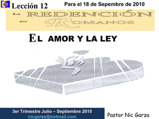 Lección 12  Para el 18 de Sepembre de 2010 E L  AMOR Y LA LEY 3er Trimestre Julio – Septiembre 2010                         nicgarza@hotmail.com Pastor Nic Garza 