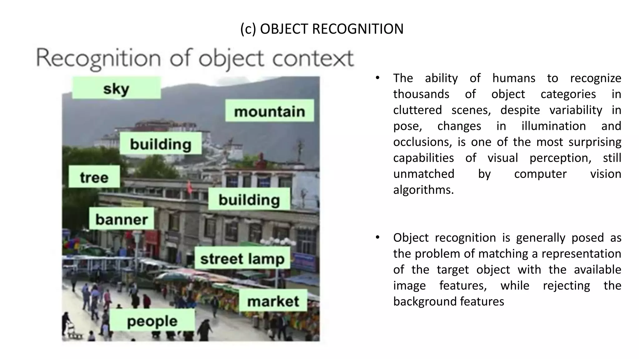 (c) OBJECT RECOGNITION
• The ability of humans to recognize
thousands of object categories in
cluttered scenes, despite variability in
pose, changes in illumination and
occlusions, is one of the most surprising
capabilities of visual perception, still
unmatched by computer vision
algorithms.
• Object recognition is generally posed as
the problem of matching a representation
of the target object with the available
image features, while rejecting the
background features
 