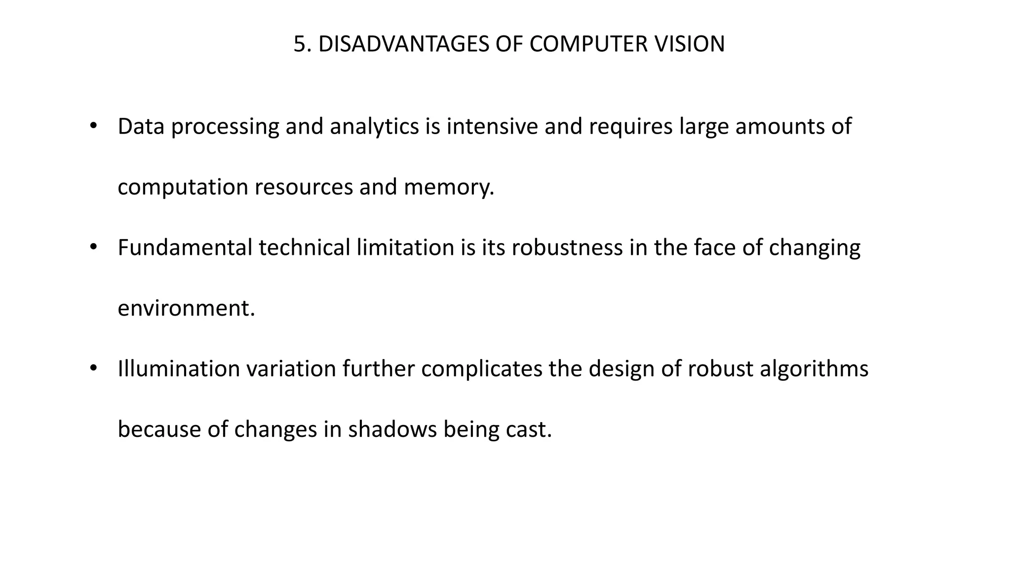 5. DISADVANTAGES OF COMPUTER VISION
• Data processing and analytics is intensive and requires large amounts of
computation resources and memory.
• Fundamental technical limitation is its robustness in the face of changing
environment.
• Illumination variation further complicates the design of robust algorithms
because of changes in shadows being cast.
 