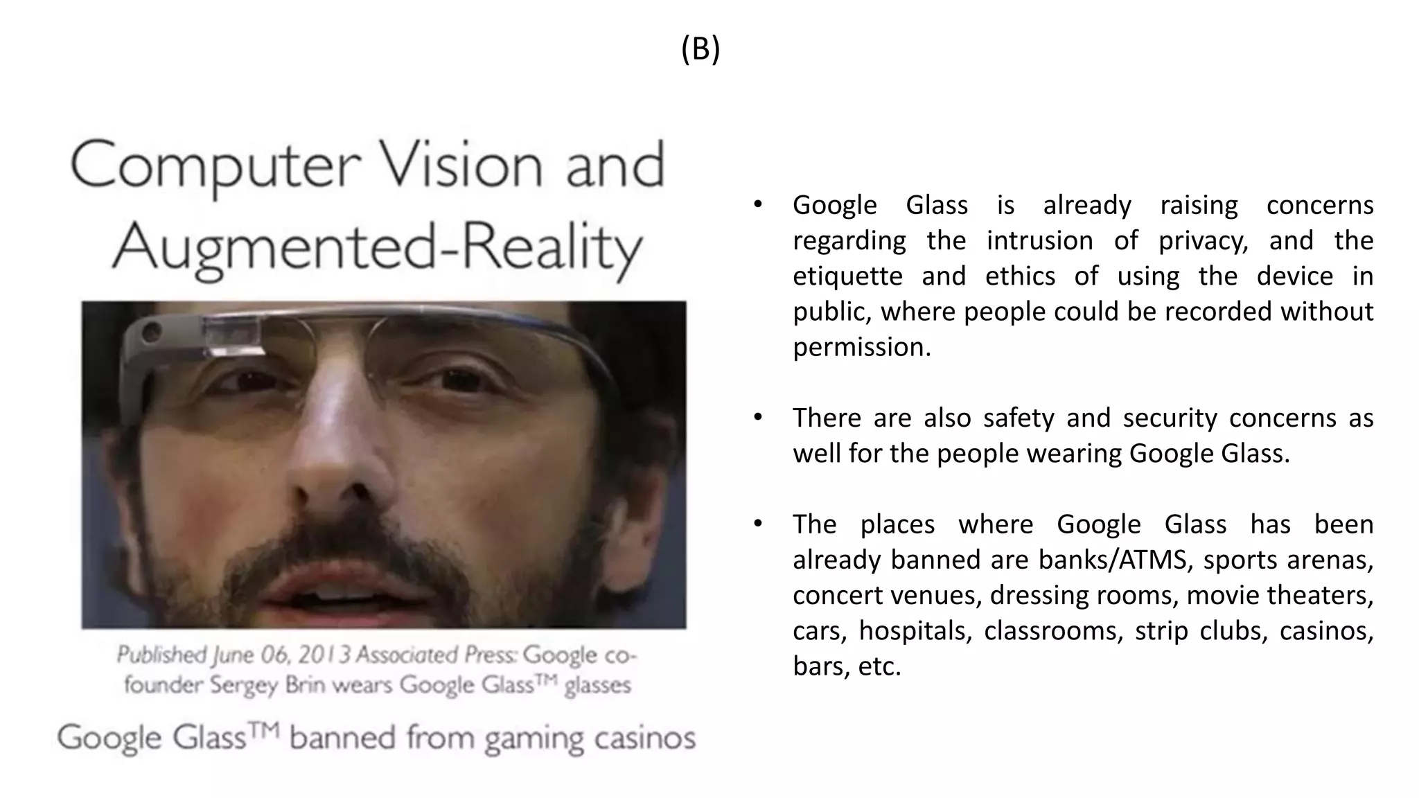 (B)
• Google Glass is already raising concerns
regarding the intrusion of privacy, and the
etiquette and ethics of using the device in
public, where people could be recorded without
permission.
• There are also safety and security concerns as
well for the people wearing Google Glass.
• The places where Google Glass has been
already banned are banks/ATMS, sports arenas,
concert venues, dressing rooms, movie theaters,
cars, hospitals, classrooms, strip clubs, casinos,
bars, etc.
 