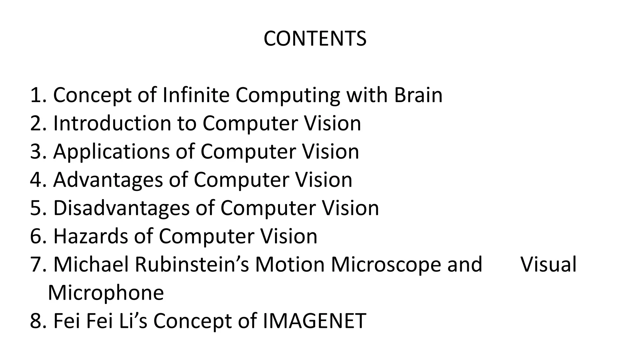 CONTENTS
1. Concept of Infinite Computing with Brain
2. Introduction to Computer Vision
3. Applications of Computer Vision
4. Advantages of Computer Vision
5. Disadvantages of Computer Vision
6. Hazards of Computer Vision
7. Michael Rubinstein’s Motion Microscope and Visual
Microphone
8. Fei Fei Li’s Concept of IMAGENET
 