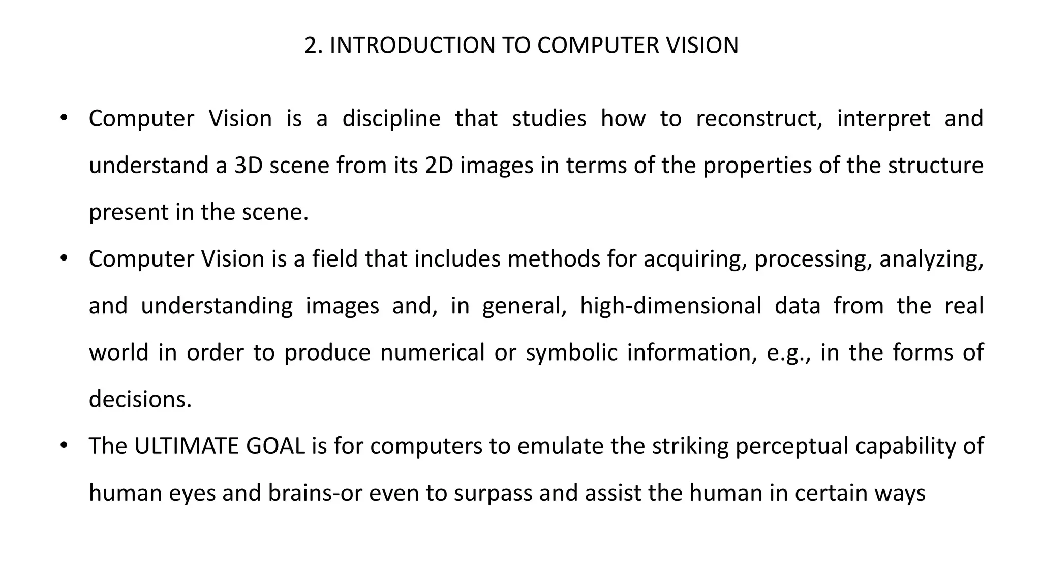 2. INTRODUCTION TO COMPUTER VISION
• Computer Vision is a discipline that studies how to reconstruct, interpret and
understand a 3D scene from its 2D images in terms of the properties of the structure
present in the scene.
• Computer Vision is a field that includes methods for acquiring, processing, analyzing,
and understanding images and, in general, high-dimensional data from the real
world in order to produce numerical or symbolic information, e.g., in the forms of
decisions.
• The ULTIMATE GOAL is for computers to emulate the striking perceptual capability of
human eyes and brains-or even to surpass and assist the human in certain ways
 