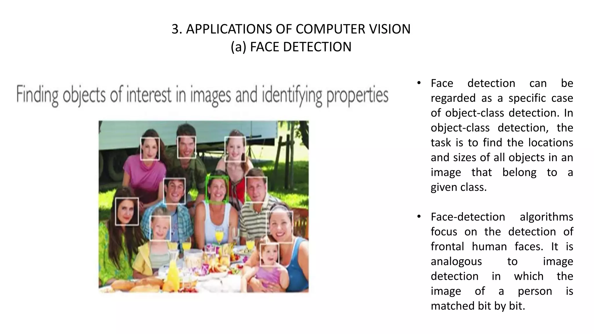 3. APPLICATIONS OF COMPUTER VISION
(a) FACE DETECTION
• Face detection can be
regarded as a specific case
of object-class detection. In
object-class detection, the
task is to find the locations
and sizes of all objects in an
image that belong to a
given class.
• Face-detection algorithms
focus on the detection of
frontal human faces. It is
analogous to image
detection in which the
image of a person is
matched bit by bit.
 