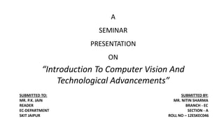 A
SEMINAR
PRESENTATION
ON
“Introduction To Computer Vision And
Technological Advancements”
SUBMITTED TO: SUBMITTED BY:
MR. P.K. JAIN MR. NITIN SHARMA
READER BRANCH - EC
EC-DEPARTMENT SECTION - A
SKIT JAIPUR ROLL NO – 12ESKEC046
 