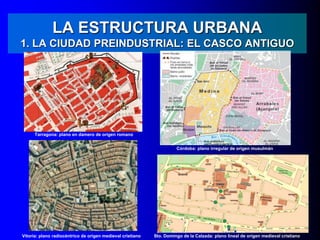 LA ESTRUCTURA URBANA
1. LA CIUDAD PREINDUSTRIAL: EL CASCO ANTIGUO
Tarragona: plano en damero de origen romano
Córdoba: plano irregular de origen musulmán
Vitoria: plano radiocéntrico de origen medieval cristiano Sto. Domingo de la Calzada: plano lineal de origen medieval cristiano
 