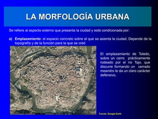 LA MORFOLOGÍA URBANA
Se refiere al aspecto externo que presenta la ciudad y está condicionada por:
a) Emplazamiento: el espacio concreto sobre el que se asienta la ciudad. Depende de la
topografía y de la función para la que se creó
Fuente: Google Earth
El emplazamiento de Toledo,
sobre un cerro prácticamente
rodeado por el río Tajo, que
discurre formando un cerrado
meandro le da un claro carácter
defensivo.
 