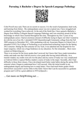 Pursuing A Bachelor s Degree In Speech-Language Pathology
Colin Powell once said, There are no secrets to success. It is the result of preparation, hard work,
and learning from failure . My undergraduate career was not a typical one, I have struggled and
worked for everything I have achieved. At the end of the finish line, I have gained a Bachelor s
Degree from Molloy Collegein Speech Language Pathology and I am extremely proud of all the
knowledge in which I have learned throughout this time. Throughout my first 3 years of my
undergraduate career, I had an enormous amount of difficulty trying to figure out what I wanted to
do with the rest of my life. I attended CUNY Queensborough Community college from the Fall
2009 semester to December 2011. After graduating with my Associates Degree in Liberal Arts, I
attended CUNY City College of Technology as an architectural technology major for the Spring
2012 semester. During the first semester at City Tech, I was admitted into the hospital for two
major surgeries, which was a huge hindrance on my education. For the remainder... Show more
content on Helpwriting.net ...
There is no excuse for the lower grades that I recieved, but I know that I have made tremendous
strides and made sure that I did not receive a low grade after having initial difficulty. As a
transfer student, my credits were all over the place and my course of study was very complicated
so I did not follow a typical Molloy student s course of study in the major. Secondly, after I had
difficulty in those three classes, I have developed much better study habits during the spring 2016
semester where I began to understand how I will succeed. After the initial trouble in my
undergraduate degree and learning how to study better, I have had much better grades which
showed how successful I can be while in this field. I know that I can be successful in a graduate
program and I will be a great addition to NYU@Speech s
... Get more on HelpWriting.net ...
 