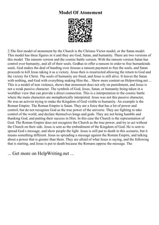 Model Of Atonement
2.The first model of atonement by the Church is the Christus Victor model, or the Satan model.
This model has three figures in it and they are God, Satan, and humanity. There are two versions of
this model. The ransom version and the cosmic battle version. With the ransom version Satan has
control over humanity, and all of their souls. Godhas to offer a ransom in order to free humankinds
souls. God makes the deal of handing over Jesusas a ransom payment to free the souls, and Satan
proceeds to kill Jesus taking it as a victory. Jesus then is resurrected allowing the return to God and
the victory for Christ. The souls of humanity are freed, and Jesus is still alive. It leaves the Satan
with nothing, and God with everything making Him the... Show more content on Helpwriting.net ...
This is a model of non violence, shows that atonement does not rely on punishment, and Jesus is
not a weak passive character. The symbols of God, Jesus, Satan, or humanity being taken in a
worldlier view that can provide a direct connection. This is a interpretation to the cosmic battle
where the main characters are metaphorically interpreted. Jesus was not this passive character,
He was an activist trying to make the Kingdom of God visible to humanity. An example is the
Roman Empire. The Roman Empire is Satan. They are a force that has a lot of power and
control, but do not recognize God as the true power of the universe. They are fighting to take
control of the world, and declare themselves kings and gods. They are not being humble and
thanking God, and putting their success in Him. In this case the Church is the representation of
God. The Roman Empire does not recognize the Church as the true power, and try to act without
the Church on their side. Jesus is sent as the embodiment of the Kingdom of God. He is sent to
spread God s message, and show people the light. Jesus is still put to death in this scenario, but it
means something different. Jesus us spreading a message against the Roman Empire, and talking
about a power that is greater than them. They are afraid of what Jesus is saying, and the following
that is starting, and Jesus is put to death because the Romans oppose the message. The
... Get more on HelpWriting.net ...
 