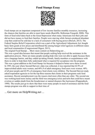 Food Stamps Essay
Food stamps are an important component of low income families monthly resources, increasing
the chances that families are able to meet basic needs (Ratcliffe, McKernan Finegold, 2008). This
form of food relief dates back to the Great Depression when many Americans lost their jobs and
did not have money to feed their families. People were starving while farmers produced abundant
crop that could not be sold due to a lack of consumers with buying power (Dorsch, 2013). The
Federal Surplus Relief Corporation which was a part of the Agricultural Adjustment Act, bought
basic farm goods at low prices and distributed the among hunger relief agencies in different states
and local communities (Congressional Digest, 2013).
The original Food Stamps ... Show more content on Helpwriting.net ...
This was a good idea because that meant that people seeking help received the assistance in the
application process. There are many people needing help who were not able to apply because there
was a language barrier, and they ended up taking friends, family members or acquaintances with
them in order to help them fully understand what is required for acceptance into the program.
This was a great addition to the Food Stamp Act because it helped to better serve those in need.
In 1993, the year where Second Harvest s data was collected, it was reported that 62.9% of
impoverished adults were women, and 60%.9 of adult emergency food users were women. 40%
of all poor people and 42.9% of emergency food clients were children. The Second Harvest study
asked respondent agencies to list the top three reasons that clients in their programs seek food
assistance. Recent unemployment was the reason cited more often than any other. The second one
was working/need more money and the third was emergency/crisis and term that could have meant
eviction or sudden death from the breadwinner or natural disasters like hurricanes (Poppendieck,
1998). The results just go to show that there were many people in need of assistance and the food
stamps program was able to support in their time of
... Get more on HelpWriting.net ...
 