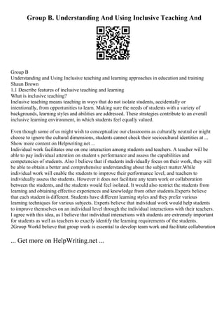 Group B. Understanding And Using Inclusive Teaching And
Group B
Understanding and Using Inclusive teaching and learning approaches in education and training
Shaun Brown
1.1 Describe features of inclusive teaching and learning
What is inclusive teaching?
Inclusive teaching means teaching in ways that do not isolate students, accidentally or
intentionally, from opportunities to learn. Making sure the needs of students with a variety of
backgrounds, learning styles and abilities are addressed. These strategies contribute to an overall
inclusive learning environment, in which students feel equally valued.
Even though some of us might wish to conceptualize our classrooms as culturally neutral or might
choose to ignore the cultural dimensions, students cannot check their sociocultural identities at ...
Show more content on Helpwriting.net ...
Individual work facilitates one on one interaction among students and teachers. A teacher will be
able to pay individual attention on student s performance and assess the capabilities and
competencies of students. Also I believe that if students individually focus on their work, they will
be able to obtain a better and comprehensive understanding about the subject matter.While
individual work will enable the students to improve their performance level, and teachers to
individually assess the students. However it does not facilitate any team work or collaboration
between the students, and the students would feel isolated. It would also restrict the students from
learning and obtaining effective experiences and knowledge from other students.Experts believe
that each student is different. Students have different learning styles and they prefer various
learning techniques for various subjects. Experts believe that individual work would help students
to improve themselves on an individual level through the individual interactions with their teachers.
I agree with this idea, as I believe that individual interactions with students are extremely important
for students as well as teachers to exactly identify the learning requirements of the students.
2Group WorkI believe that group work is essential to develop team work and facilitate collaboration
... Get more on HelpWriting.net ...
 