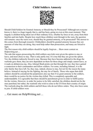 Child Soldiers Amnesty
Should Child Soldiers be Granted Amnesty or Should they be Prosecuted? Although not everyone
knows it, there is a huge tragedy that is, and has been, going on even at this exact moment. That
tragedy is children being taken out of their ordinary lives, whether by force or not, away from their
families and into battle. Despite how much these children went through in the wars, the question
still remains: once the waris over, should they be granted amnesty, or be prosecuted? The answer to
this comes from thorough research. Childsoldiers should be granted amnesty because they are
unaware of what they are doing, they need help rather than prosecution, and many are forced to
fight.
The first reason why child soldiers should be legally forgiven ... Show more content on
Helpwriting.net ...
The side that argues prosecuting the child soldiers says kids were given the option to stay or
leave, and most chose to stay. That is only partly true. It is true that they are given the option.
Yet, the children indirectly forced to stay. Because they have become addicted to the drugs the
warlords gave them, they are now dependent on them for those drugs and simply cannot leave, as
it reads on debatewise.org. Also, Ishmael Beah points out that through the war, they have gained
a connection to their commanders and fellow soldiers. For some, including Ishmael, it is the
only family they have left. So, they may, indeed, choose to stay, but not for the reason the many
believe. Instead of staying for the fighting, the stay for of family. Those who argue that child
soldiers should be considered the perpetrators also say that if we grant amnesty to the soldiers,
there would be no justice for the victims they killed. This is completely agreeable and
understandable. It is agreeable that there should be punishment given in order to fulfill justice
for the victims. However, in order for justice to be fully satisfied, the children should not be the
ones punished, but rather, the warlords who wish to come to the US from their country of origin.
The warlords drug the child soldiers and kill those who do not follow orders. They also force some
to join. If child soldiers were
... Get more on HelpWriting.net ...
 