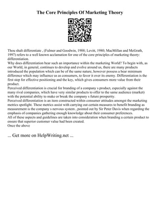 The Core Principles Of Marketing Theory
Thou shalt differentiate , (Fulmer and Goodwin, 1988; Levitt, 1980; MacMillan and McGrath,
1997) refers to a well known acclamation for one of the core principles of marketing theory:
differentiation.
Why does differentiation bear such an importance within the marketing World? To begin with, as
our World, in general, continues to develop and evolve around us, there are many products
introduced the population which can be of the same nature, however possess a bear minimum
difference which may influence us as consumers, to favor it over its enemy. Differentiation is the
first step for effective positioning and the key, which gives consumers more value from their
product.
Perceived differentiation is crucial for branding of a company s product, especially against the
many rival companies, which have very similar products to offer to the same audience (market)
with the potential ability to make or break the company s future prosperity.
Perceived differentiation is an item constructed within consumer attitudes amongst the marketing
metrics spotlight. These metrics assist with carrying out certain measures to benefit branding as
measurement is the company s nervous system , pointed out by Sir Peter Davis when regarding the
emphasis of companies gathering enough knowledge about their consumer preferences.
All of these aspects and guidelines are taken into consideration when branding a certain product to
ensure that superior customer value had been created.
Once the above
... Get more on HelpWriting.net ...
 