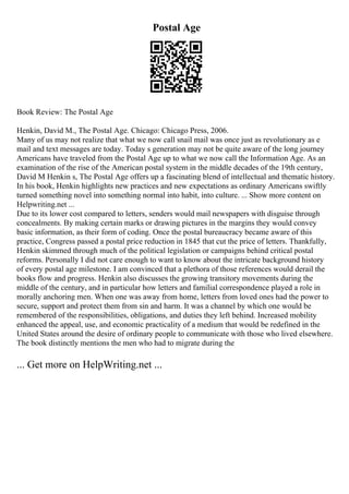 Postal Age
Book Review: The Postal Age
Henkin, David M., The Postal Age. Chicago: Chicago Press, 2006.
Many of us may not realize that what we now call snail mail was once just as revolutionary as e
mail and text messages are today. Today s generation may not be quite aware of the long journey
Americans have traveled from the Postal Age up to what we now call the Information Age. As an
examination of the rise of the American postal system in the middle decades of the 19th century,
David M Henkin s, The Postal Age offers up a fascinating blend of intellectual and thematic history.
In his book, Henkin highlights new practices and new expectations as ordinary Americans swiftly
turned something novel into something normal into habit, into culture. ... Show more content on
Helpwriting.net ...
Due to its lower cost compared to letters, senders would mail newspapers with disguise through
concealments. By making certain marks or drawing pictures in the margins they would convey
basic information, as their form of coding. Once the postal bureaucracy became aware of this
practice, Congress passed a postal price reduction in 1845 that cut the price of letters. Thankfully,
Henkin skimmed through much of the political legislation or campaigns behind critical postal
reforms. Personally I did not care enough to want to know about the intricate background history
of every postal age milestone. I am convinced that a plethora of those references would derail the
books flow and progress. Henkin also discusses the growing transitory movements during the
middle of the century, and in particular how letters and familial correspondence played a role in
morally anchoring men. When one was away from home, letters from loved ones had the power to
secure, support and protect them from sin and harm. It was a channel by which one would be
remembered of the responsibilities, obligations, and duties they left behind. Increased mobility
enhanced the appeal, use, and economic practicality of a medium that would be redefined in the
United States around the desire of ordinary people to communicate with those who lived elsewhere.
The book distinctly mentions the men who had to migrate during the
... Get more on HelpWriting.net ...
 