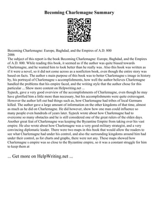 Becoming Charlemagne Summary
Becoming Charlemagne: Europe, Baghdad, and the Empires of A.D. 800
2006
The subject of this report is the book Becoming Charlemagne: Europe, Baghdad, and the Empires
of A.D. 800. While reading this book, it seemed as if the author was quite biased towards
Charlemagne, and he wanted him to look better than he really was. Also this book was written as
if it were a novel, so it did not come across as a nonfiction book, even though the entire story was
based on facts. The author s main purpose of this book was to better Charlemagne s image in history
by, his portrayal of Charlemagne s accomplishments, how well the author believes Charlemagne
handled the problems that his empire faced, and the writing style that the author chose for this
particular ... Show more content on Helpwriting.net ...
Sypeck, gave a very good overview of the accomplishments of Charlemagne, even though he may
have glorified him a little more than necessary, but his accomplishments were quite extravagant.
However the author left out bad things such as, how Charlemagne had tribes of local Germans
killed. The author gave a large amount of information on the other kingdoms of that time, almost
as much as he did on Charlemagne. He did however, show how one man could influence so
many people even hundreds of years later. Sypeck wrote about how Charlemagne had to
overcome so many obstacles and he is still considered one of the great rulers of the olden days.
Another great feat of Charlemagne was keeping the Byzantine Empire from taking over his vast
empire. He also wrote about how Charlemagne was a very good military strategist, and a very
convincing diplomatic leader. There were two maps in this book that would allow the readers to
see what Charlemagne had under his control, and also the surrounding kingdoms around him had
under their control, as for charts and graphs, there were not any. These maps showed how
Charlemagne s empire was so close to the Byzantine empire, so it was a constant struggle for him
to keep them at
... Get more on HelpWriting.net ...
 