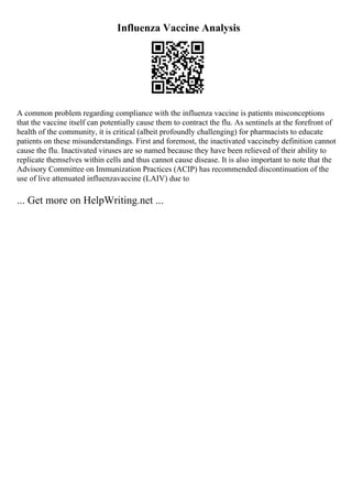 Influenza Vaccine Analysis
A common problem regarding compliance with the influenza vaccine is patients misconceptions
that the vaccine itself can potentially cause them to contract the flu. As sentinels at the forefront of
health of the community, it is critical (albeit profoundly challenging) for pharmacists to educate
patients on these misunderstandings. First and foremost, the inactivated vaccineby definition cannot
cause the flu. Inactivated viruses are so named because they have been relieved of their ability to
replicate themselves within cells and thus cannot cause disease. It is also important to note that the
Advisory Committee on Immunization Practices (ACIP) has recommended discontinuation of the
use of live attenuated influenzavaccine (LAIV) due to
... Get more on HelpWriting.net ...
 