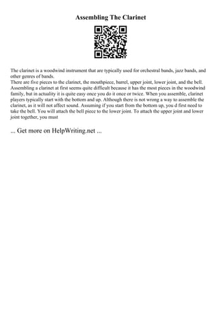Assembling The Clarinet
The clarinet is a woodwind instrument that are typically used for orchestral bands, jazz bands, and
other genres of bands.
There are five pieces to the clarinet, the mouthpiece, barrel, upper joint, lower joint, and the bell.
Assembling a clarinet at first seems quite difficult because it has the most pieces in the woodwind
family, but in actuality it is quite easy once you do it once or twice. When you assemble, clarinet
players typically start with the bottom and up. Although there is not wrong a way to assemble the
clarinet, as it will not affect sound. Assuming if you start from the bottom up, you d first need to
take the bell. You will attach the bell piece to the lower joint. To attach the upper joint and lower
joint together, you must
... Get more on HelpWriting.net ...
 