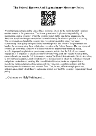 The Federal Reserve And Expansionary Monetary Policy
When there are problems in the United States economy, whom do the people turn to? The most
obvious answer is the government. The federal government is given the responsibility of
maintaining a stable economy. When the economy is not stable, like during a recession, the
American people turn the government and demand that they fix whatever problem is occurring.
The government can handle the economy in a recessionary period in one of two ways:
expansionary fiscal policy or expansionary monetary policy. The sector of the government that
handles the economy using these policies in a recession is the Federal Reserve. The best course of
action to get the United States out of a recession is to use expansionary monetary policy.
In order to properly explain the expansionary economic policies that the federal government
engages in, it is important to understand the vocabulary being used. The Federal Reserve Bank,
commonly referred to as the Fed, is the central bank of the United States (Arnold, 2014). According
to Steven Pressman (2013), the Federal Reserve is the institution in which the federal government
and private banks do their banking. The central Federal Reserve banks are responsible for
monitoring banks and ensuring they remain solvent. They also control interest rates and thus
borrowing costs for consumers and business firms. This, in turn, affects unemployment and
inflation, giving the Federal Reserve substantial control over the U.S. economy. Expansionary fiscal
policy
... Get more on HelpWriting.net ...
 