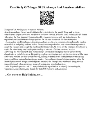 Case Study Of Merger Of US Airways And American Airlines
Merger of US Airways and American Airlines
American Airlines Group Inc. (AA) is the largest airline in the world. They seek to be an
effectiveness organization that have better customer service, effective staff, and successful. In the
following, the five stages of Organization Development process will use to implement the
organizational development change process for the new American Airlines Group Inc. :
1.Anticipate a need for change: American Airlines need a new communication channels, create a
new mission and policy to have a clear future for the organization, new talented management to
adapt the changes and accept the challenge for the new (AA), focus on the financial department to
avoid the bankruptcy, and employees training to have an effective costumer service.
2.Develop the Practitioner Client Relationship: External internal practitioner team with the
cheerleader or pathfinder style. By getting employee motivation and satisfaction, they will be more
active and perform on their job effectively, dealing with the client and help them with solving
issues, and have an excellent customer service. External practitioner brings expertise while the
internal practitioner brings knowledge and aware to the strength and weakness. They provide
support for each other, combines more advantage, and less disadvantage.
3.The diagnostic process: SWOT analysis help the organization to identify their strengths,
weaknesses, opportunity, and threats for both U.S Airways and American
... Get more on HelpWriting.net ...
 