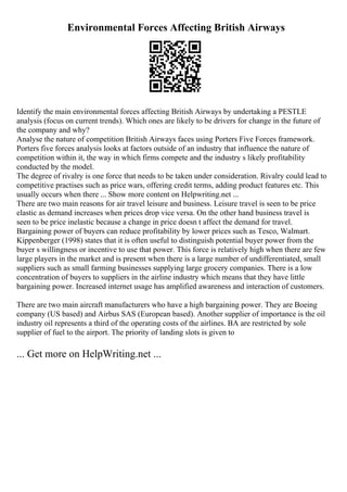 Environmental Forces Affecting British Airways
Identify the main environmental forces affecting British Airways by undertaking a PESTLE
analysis (focus on current trends). Which ones are likely to be drivers for change in the future of
the company and why?
Analyse the nature of competition British Airways faces using Porters Five Forces framework.
Porters five forces analysis looks at factors outside of an industry that influence the nature of
competition within it, the way in which firms compete and the industry s likely profitability
conducted by the model.
The degree of rivalry is one force that needs to be taken under consideration. Rivalry could lead to
competitive practises such as price wars, offering credit terms, adding product features etc. This
usually occurs when there ... Show more content on Helpwriting.net ...
There are two main reasons for air travel leisure and business. Leisure travel is seen to be price
elastic as demand increases when prices drop vice versa. On the other hand business travel is
seen to be price inelastic because a change in price doesn t affect the demand for travel.
Bargaining power of buyers can reduce profitability by lower prices such as Tesco, Walmart.
Kippenberger (1998) states that it is often useful to distinguish potential buyer power from the
buyer s willingness or incentive to use that power. This force is relatively high when there are few
large players in the market and is present when there is a large number of undifferentiated, small
suppliers such as small farming businesses supplying large grocery companies. There is a low
concentration of buyers to suppliers in the airline industry which means that they have little
bargaining power. Increased internet usage has amplified awareness and interaction of customers.
There are two main aircraft manufacturers who have a high bargaining power. They are Boeing
company (US based) and Airbus SAS (European based). Another supplier of importance is the oil
industry oil represents a third of the operating costs of the airlines. BA are restricted by sole
supplier of fuel to the airport. The priority of landing slots is given to
... Get more on HelpWriting.net ...
 