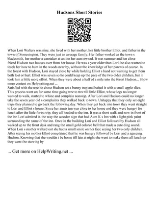 Hudsons Short Stories
When Lori Walters was nine, she lived with her mother, her little brother Elliot, and father in the
town of Somesington. They were just an average family. Her father worked as the town s
blacksmith, her mother a caretaker at an inn her aunt owned. It was summer and her close
friend Hudson two houses over from her house. He was a year older than Lori, he also wanted to
teach her how to hunt in the woods near by, without the knowledge of her parents of course. In
the forest with Hudson, Lori stayed close by while holding Elliot s hand not wanting to get them
both lost or hurt. Elliot was seven so he could keep up the pace of the two older children, but it
took him a little more effort. When they were about a half of a mile into the forest Hudson... Show
more content on Helpwriting.net ...
Satisfied with the tree he chose Hudson set a bunny trap and baited it with a small apple slice.
This process went on for some time going tree to tree till little Elliot, whose legs no longer
wanted to walk, started to whine and complain nonstop. After Lori and Hudson could no longer
take the seven year old s complaints they walked back to town. Unhappy that they only set eight
traps they planned to go back the following day. When they got back into town they went straight
to Lori and Elliot s house. Since her aunts inn was close to her home and they were hungry for
lunch after the little forest trip, they all headed to the inn. It was a short walk and now in front of
the inn Lori admired it. the way the wooden sign that had Aunt K s Inn with a light pink paint
surrounding the name of the inn. Once in the building Lori and Elliot followed by Hudson all
walked up to the front desk and rang the small gold colored bell that made a cute ding sound.
When Lori s mother walked out she had a small smile on her face seeing her two only children.
After seeing his mother Elliot complained that he was hungry followed by Lori and a agreeing
Hudson. Knowing that she wouldn t be home till late at night she went to make them all lunch so
they won t be starving by
... Get more on HelpWriting.net ...
 