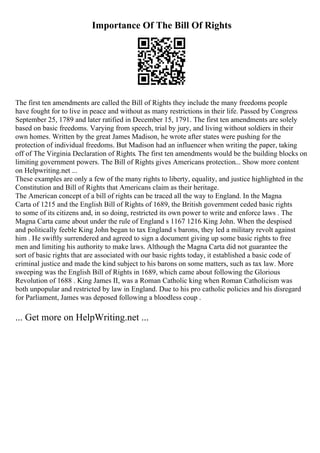 Importance Of The Bill Of Rights
The first ten amendments are called the Bill of Rights they include the many freedoms people
have fought for to live in peace and without as many restrictions in their life. Passed by Congress
September 25, 1789 and later ratified in December 15, 1791. The first ten amendments are solely
based on basic freedoms. Varying from speech, trial by jury, and living without soldiers in their
own homes. Written by the great James Madison, he wrote after states were pushing for the
protection of individual freedoms. But Madison had an influencer when writing the paper, taking
off of The Virginia Declaration of Rights. The first ten amendments would be the building blocks on
limiting government powers. The Bill of Rights gives Americans protection... Show more content
on Helpwriting.net ...
These examples are only a few of the many rights to liberty, equality, and justice highlighted in the
Constitution and Bill of Rights that Americans claim as their heritage.
The American concept of a bill of rights can be traced all the way to England. In the Magna
Carta of 1215 and the English Bill of Rights of 1689, the British government ceded basic rights
to some of its citizens and, in so doing, restricted its own power to write and enforce laws . The
Magna Carta came about under the rule of England s 1167 1216 King John. When the despised
and politically feeble King John began to tax England s barons, they led a military revolt against
him . He swiftly surrendered and agreed to sign a document giving up some basic rights to free
men and limiting his authority to make laws. Although the Magna Carta did not guarantee the
sort of basic rights that are associated with our basic rights today, it established a basic code of
criminal justice and made the kind subject to his barons on some matters, such as tax law. More
sweeping was the English Bill of Rights in 1689, which came about following the Glorious
Revolution of 1688 . King James II, was a Roman Catholic king when Roman Catholicism was
both unpopular and restricted by law in England. Due to his pro catholic policies and his disregard
for Parliament, James was deposed following a bloodless coup .
... Get more on HelpWriting.net ...
 