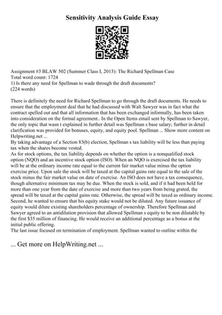 Sensitivity Analysis Guide Essay
Assignment #3 BLAW 502 (Summer Class I, 2013): The Richard Spellman Case
Total word count: 1724
1) Is there any need for Spellman to wade through the draft documents?
(224 words)
There is definitely the need for Richard Spellman to go through the draft documents. He needs to
ensure that the employment deal that he had discussed with Walt Sawyer was in fact what the
contract spelled out and that all information that has been exchanged informally, has been taken
into consideration on the formal agreement.. In the Open Items email sent by Spellman to Sawyer,
the only topic that wasn t explained in further detail was Spellman s base salary; further in detail
clarification was provided for bonuses, equity, and equity pool. Spellman ... Show more content on
Helpwriting.net ...
By taking advantage of a Section 83(b) election, Spellman s tax liability will be less than paying
tax when the shares become vested.
As for stock options, the tax liability depends on whether the option is a nonqualified stock
option (NQO) and an incentive stock option (ISO). When an NQO is exercised the tax liability
will be at the ordinary income rate equal to the current fair market value minus the option
exercise price. Upon sale the stock will be taxed at the capital gains rate equal to the sale of the
stock minus the fair market value on date of exercise. An ISO does not have a tax consequence,
though alternative minimum tax may be due. When the stock is sold, and if it had been held for
more than one year from the date of exercise and more than two years from being grated, the
spread will be taxed at the capital gains rate. Otherwise, the spread will be taxed as ordinary income.
Second, he wanted to ensure that his equity stake would not be diluted. Any future issuance of
equity would dilute existing shareholders percentage of ownership. Therefore Spellman and
Sawyer agreed to an antidilution provision that allowed Spellman s equity to be non dilutable by
the first $35 million of financing. He would receive an additional percentage as a bonus at the
initial public offering.
The last issue focused on termination of employment. Spellman wanted to outline within the
... Get more on HelpWriting.net ...
 