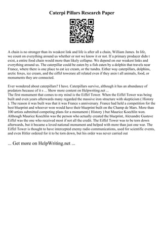 Caterpi Pillars Research Paper
A chain is no stronger than its weakest link and life is after all a chain, William James. In life,
we count on everything around us whether or not we know it or not. If a primary producer didn t
exist, a entire food chain would more than likely collapse. We depend on our weakest links and
everything around us. The caterpillar could be eaten by a fish eaten by a dolphin that travels near
France, where there is one place to eat ice cream, or the tundra. Either way caterpillars, dolphins,
arctic foxes, ice cream, and the eiffel towerare all related even if they aren t all animals, food, or
monuments they are connected.
Ever wondered about caterpillars? I have. Caterpillars survive, although it has an abundance of
predators because of it s ... Show more content on Helpwriting.net ...
The first monument that comes to my mind is the Eiffel Tower. When the Eiffel Tower was being
built and even years afterwards many regarded the massive iron structure with skepticism ( History
). The reason it was built was that it was France s anniversary. France had held a competition for the
best blueprint and whoever won would have their blueprint built on the Champ de Mars. More than
100 artists submitted competing plans for a monument ( History ) but Maurice Koechlin won.
Although Maurice Koechlin was the person who actually created the blueprint, Alexandre Gustave
Eiffel was the one who received most if not all the credit. The Eiffel Tower was to be torn down
afterwards, but it became a loved national monument and helped with more than just one war. The
Eiffel Tower is thought to have intercepted enemy radio communications, used for scientific events,
and even Hitler ordered for it to be torn down, but his order was never carried out
... Get more on HelpWriting.net ...
 