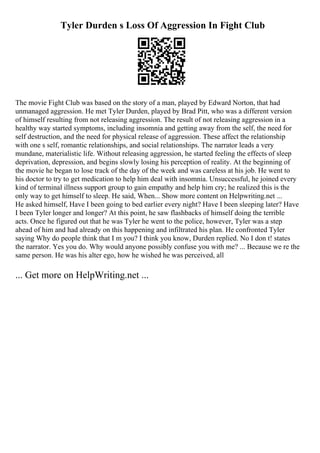 Tyler Durden s Loss Of Aggression In Fight Club
The movie Fight Club was based on the story of a man, played by Edward Norton, that had
unmanaged aggression. He met Tyler Durden, played by Brad Pitt, who was a different version
of himself resulting from not releasing aggression. The result of not releasing aggression in a
healthy way started symptoms, including insomnia and getting away from the self, the need for
self destruction, and the need for physical release of aggression. These affect the relationship
with one s self, romantic relationships, and social relationships. The narrator leads a very
mundane, materialistic life. Without releasing aggression, he started feeling the effects of sleep
deprivation, depression, and begins slowly losing his perception of reality. At the beginning of
the movie he began to lose track of the day of the week and was careless at his job. He went to
his doctor to try to get medication to help him deal with insomnia. Unsuccessful, he joined every
kind of terminal illness support group to gain empathy and help him cry; he realized this is the
only way to get himself to sleep. He said, When... Show more content on Helpwriting.net ...
He asked himself, Have I been going to bed earlier every night? Have I been sleeping later? Have
I been Tyler longer and longer? At this point, he saw flashbacks of himself doing the terrible
acts. Once he figured out that he was Tyler he went to the police, however, Tyler was a step
ahead of him and had already on this happening and infiltrated his plan. He confronted Tyler
saying Why do people think that I m you? I think you know, Durden replied. No I don t! states
the narrator. Yes you do. Why would anyone possibly confuse you with me? ... Because we re the
same person. He was his alter ego, how he wished he was perceived, all
... Get more on HelpWriting.net ...
 