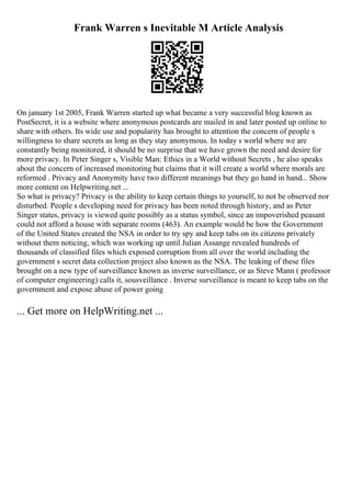 Frank Warren s Inevitable M Article Analysis
On january 1st 2005, Frank Warren started up what became a very successful blog known as
PostSecret, it is a website where anonymous postcards are mailed in and later posted up online to
share with others. Its wide use and popularity has brought to attention the concern of people s
willingness to share secrets as long as they stay anonymous. In today s world where we are
constantly being monitored, it should be no surprise that we have grown the need and desire for
more privacy. In Peter Singer s, Visible Man: Ethics in a World without Secrets , he also speaks
about the concern of increased monitoring but claims that it will create a world where morals are
reformed . Privacy and Anonymity have two different meanings but they go hand in hand... Show
more content on Helpwriting.net ...
So what is privacy? Privacy is the ability to keep certain things to yourself, to not be observed nor
disturbed. People s developing need for privacy has been noted through history, and as Peter
Singer states, privacy is viewed quite possibly as a status symbol, since an impoverished peasant
could not afford a house with separate rooms (463). An example would be how the Government
of the United States created the NSA in order to try spy and keep tabs on its citizens privately
without them noticing, which was working up until Julian Assange revealed hundreds of
thousands of classified files which exposed corruption from all over the world including the
government s secret data collection project also known as the NSA. The leaking of these files
brought on a new type of surveillance known as inverse surveillance, or as Steve Mann ( professor
of computer engineering) calls it, sousveillance . Inverse surveillance is meant to keep tabs on the
government and expose abuse of power going
... Get more on HelpWriting.net ...
 