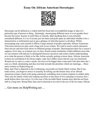 Essay On African American Stereotypes
Stereotype can be defined as a widely held but fixed and oversimplified image or idea of a
particular type of person or thing . Seemingly, stereotyping different races or even genders have
become the norm. Society in itself likes to classify, label anything that is even remotely
considered different. It is as if society just sits there and picks apart an individual whether it be a
characteristic or information just to get a glimpse of what that person is all about. Whilst
stereotyping may seem normal it affects a large amount of people especially African Americans.
Television and movies play such a huge role in our culture. We tend to assert certain characters
from movies and television shows to different groups of people. Stereotypesare there for a reason I
suppose. Over time, as a human race we have found certain similarities within different races that
we can connect with and use to distinguish between ourselves and create a better understanding
as to what the person is likely to be like, before actually getting to know them. African American
women are considered to be always angry, rude, have father issues and are way too emotional.
Women are to cater to a man s needs, not strive to be bigger than a man and if she does then she s
seen as a bitch, dominating and does not look towards her priorities which are marriage,... Show
more content on Helpwriting.net ...
Mary Jane Paul is depicted as the overbearing, successful yet lonely black woman. But if one
looks closer, you begin to notice in actuality its telling you the honest story of an African
American woman s hard work going unnoticed, something most women continue to endure daily.
They care for family whilst also making sacrifices in the name of love and place everyone else s
needs before their own selves. It is the case of the invisible black woman story that has not been
told in a long time. Being Mary Jane can be deemed as too real in the eye of far too many African
... Get more on HelpWriting.net ...
 