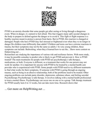 Ptsd
PTSD is an anxiety disorder that some people get after seeing or living through a dangerous
event. When in danger, it s natural to feel afraid. This fear triggers many split second changes in
the body to prepare to defend against the danger or to avoid it. This fight or flight response is a
healthy reaction meant to protect a person from harm. But in PTSD, this reaction is changed or
damaged. People who have PTSD may feel stressed or frightened even when they re no longer in
danger Do children react differently than adults? Children and teens can have extreme reactions to
trauma, but their symptoms may not be the same as adults.1 In very young children, these
symptoms can include: Bedwetting, when they d learned how to use the... Show more content on
Helpwriting.net ...
Researchers are studying the importance of various risk and resilience factors. With more study,
it may be possible someday to predict who is likely to get PTSD and prevent it. How is PTSD
treated? The main treatments for people with PTSD are psychotherapy ( talk therapy),
medications, or both. Everyone is different, so a treatment that works for one person may not
work for another. It is important for anyone with PTSD to be treated by a mental health care
provider who is experienced with PTSD. Some people with PTSD need to try different treatments
to find what works for their symptoms. If someone with PTSD is going through an ongoing
trauma, such as being in an abusive relationship, both of the problems need to be treated. Other
ongoing problems can include panic disorder, depression, substance abuse, and feeling suicidal.
Psychotherapy Psychotherapy is talk therapy. It involves talking with a mental health professional
to treat a mental illness. Psychotherapy can occur one on one or in a group. Talk therapy treatment
for PTSD usually lasts 6 to 12 weeks, but can take more time. Research shows that
... Get more on HelpWriting.net ...
 