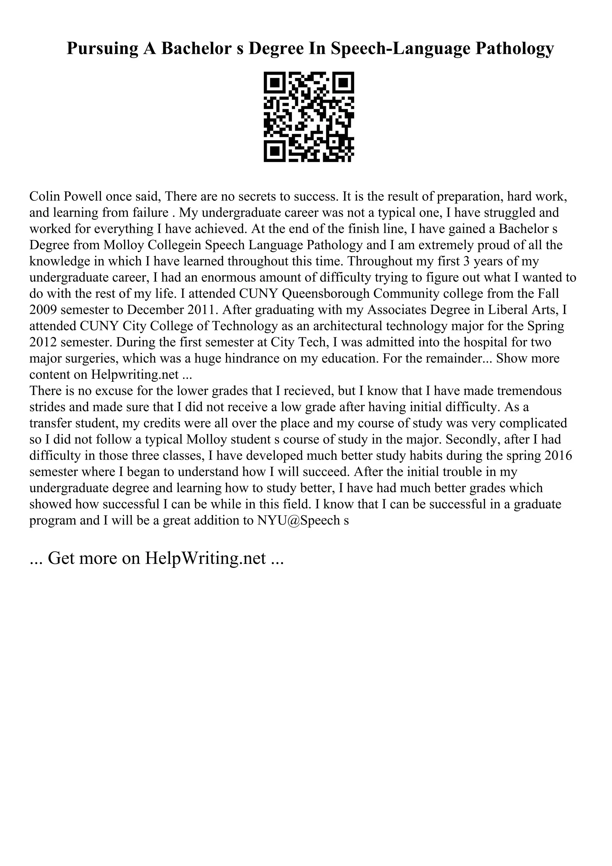 Pursuing A Bachelor s Degree In Speech-Language Pathology
Colin Powell once said, There are no secrets to success. It is the result of preparation, hard work,
and learning from failure . My undergraduate career was not a typical one, I have struggled and
worked for everything I have achieved. At the end of the finish line, I have gained a Bachelor s
Degree from Molloy Collegein Speech Language Pathology and I am extremely proud of all the
knowledge in which I have learned throughout this time. Throughout my first 3 years of my
undergraduate career, I had an enormous amount of difficulty trying to figure out what I wanted to
do with the rest of my life. I attended CUNY Queensborough Community college from the Fall
2009 semester to December 2011. After graduating with my Associates Degree in Liberal Arts, I
attended CUNY City College of Technology as an architectural technology major for the Spring
2012 semester. During the first semester at City Tech, I was admitted into the hospital for two
major surgeries, which was a huge hindrance on my education. For the remainder... Show more
content on Helpwriting.net ...
There is no excuse for the lower grades that I recieved, but I know that I have made tremendous
strides and made sure that I did not receive a low grade after having initial difficulty. As a
transfer student, my credits were all over the place and my course of study was very complicated
so I did not follow a typical Molloy student s course of study in the major. Secondly, after I had
difficulty in those three classes, I have developed much better study habits during the spring 2016
semester where I began to understand how I will succeed. After the initial trouble in my
undergraduate degree and learning how to study better, I have had much better grades which
showed how successful I can be while in this field. I know that I can be successful in a graduate
program and I will be a great addition to NYU@Speech s
... Get more on HelpWriting.net ...
 