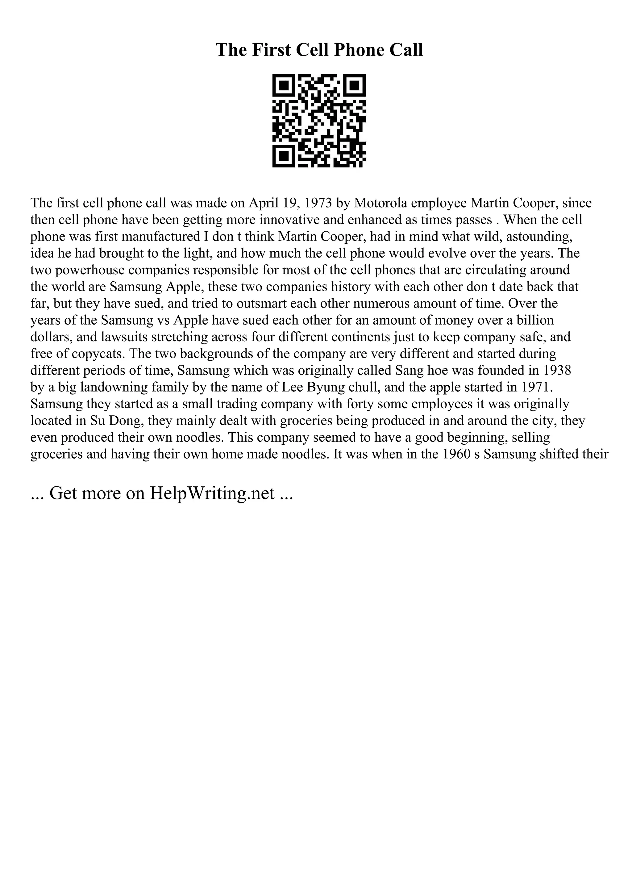 The First Cell Phone Call
The first cell phone call was made on April 19, 1973 by Motorola employee Martin Cooper, since
then cell phone have been getting more innovative and enhanced as times passes . When the cell
phone was first manufactured I don t think Martin Cooper, had in mind what wild, astounding,
idea he had brought to the light, and how much the cell phone would evolve over the years. The
two powerhouse companies responsible for most of the cell phones that are circulating around
the world are Samsung Apple, these two companies history with each other don t date back that
far, but they have sued, and tried to outsmart each other numerous amount of time. Over the
years of the Samsung vs Apple have sued each other for an amount of money over a billion
dollars, and lawsuits stretching across four different continents just to keep company safe, and
free of copycats. The two backgrounds of the company are very different and started during
different periods of time, Samsung which was originally called Sang hoe was founded in 1938
by a big landowning family by the name of Lee Byung chull, and the apple started in 1971.
Samsung they started as a small trading company with forty some employees it was originally
located in Su Dong, they mainly dealt with groceries being produced in and around the city, they
even produced their own noodles. This company seemed to have a good beginning, selling
groceries and having their own home made noodles. It was when in the 1960 s Samsung shifted their
... Get more on HelpWriting.net ...
 