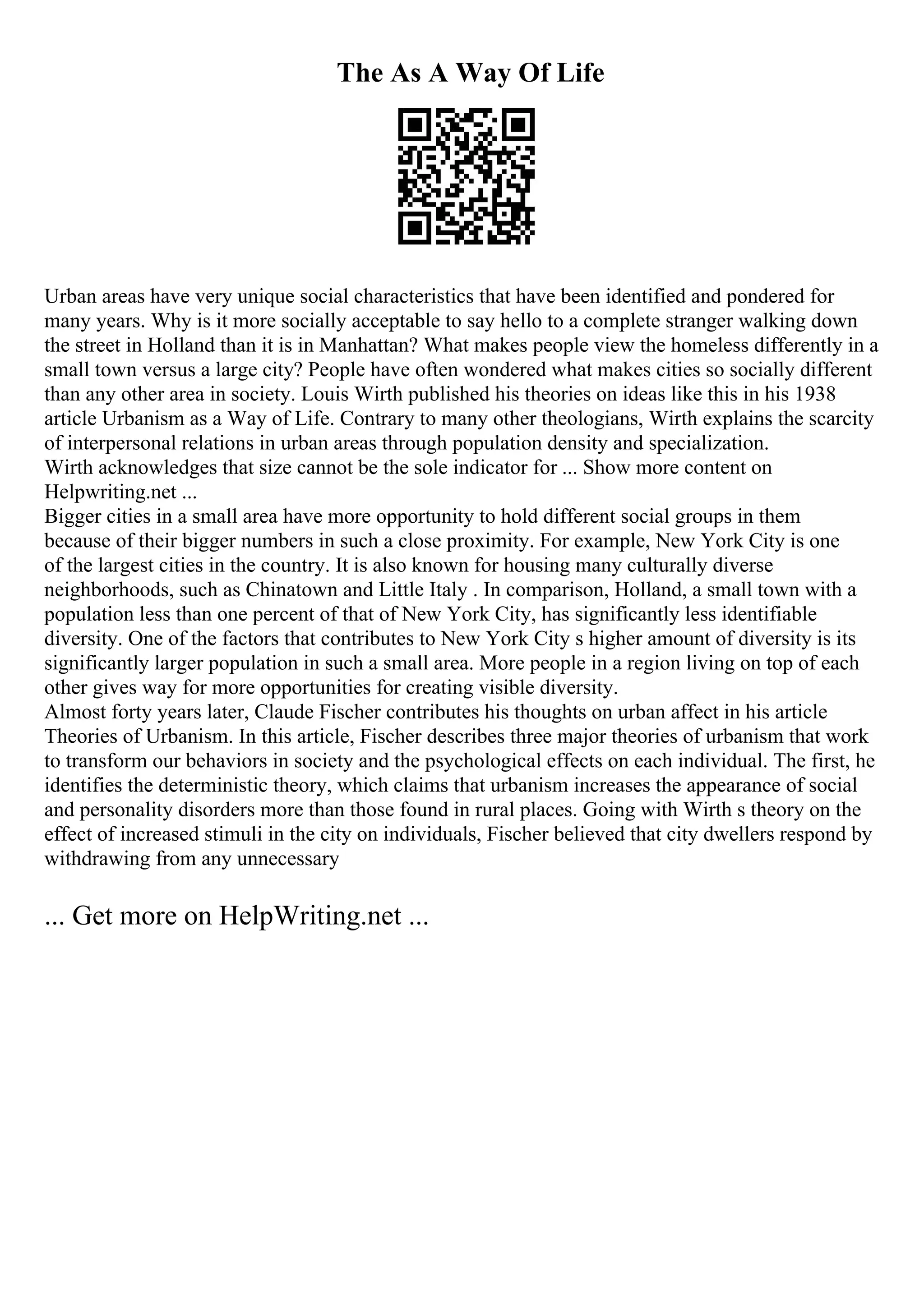 The As A Way Of Life
Urban areas have very unique social characteristics that have been identified and pondered for
many years. Why is it more socially acceptable to say hello to a complete stranger walking down
the street in Holland than it is in Manhattan? What makes people view the homeless differently in a
small town versus a large city? People have often wondered what makes cities so socially different
than any other area in society. Louis Wirth published his theories on ideas like this in his 1938
article Urbanism as a Way of Life. Contrary to many other theologians, Wirth explains the scarcity
of interpersonal relations in urban areas through population density and specialization.
Wirth acknowledges that size cannot be the sole indicator for ... Show more content on
Helpwriting.net ...
Bigger cities in a small area have more opportunity to hold different social groups in them
because of their bigger numbers in such a close proximity. For example, New York City is one
of the largest cities in the country. It is also known for housing many culturally diverse
neighborhoods, such as Chinatown and Little Italy . In comparison, Holland, a small town with a
population less than one percent of that of New York City, has significantly less identifiable
diversity. One of the factors that contributes to New York City s higher amount of diversity is its
significantly larger population in such a small area. More people in a region living on top of each
other gives way for more opportunities for creating visible diversity.
Almost forty years later, Claude Fischer contributes his thoughts on urban affect in his article
Theories of Urbanism. In this article, Fischer describes three major theories of urbanism that work
to transform our behaviors in society and the psychological effects on each individual. The first, he
identifies the deterministic theory, which claims that urbanism increases the appearance of social
and personality disorders more than those found in rural places. Going with Wirth s theory on the
effect of increased stimuli in the city on individuals, Fischer believed that city dwellers respond by
withdrawing from any unnecessary
... Get more on HelpWriting.net ...
 