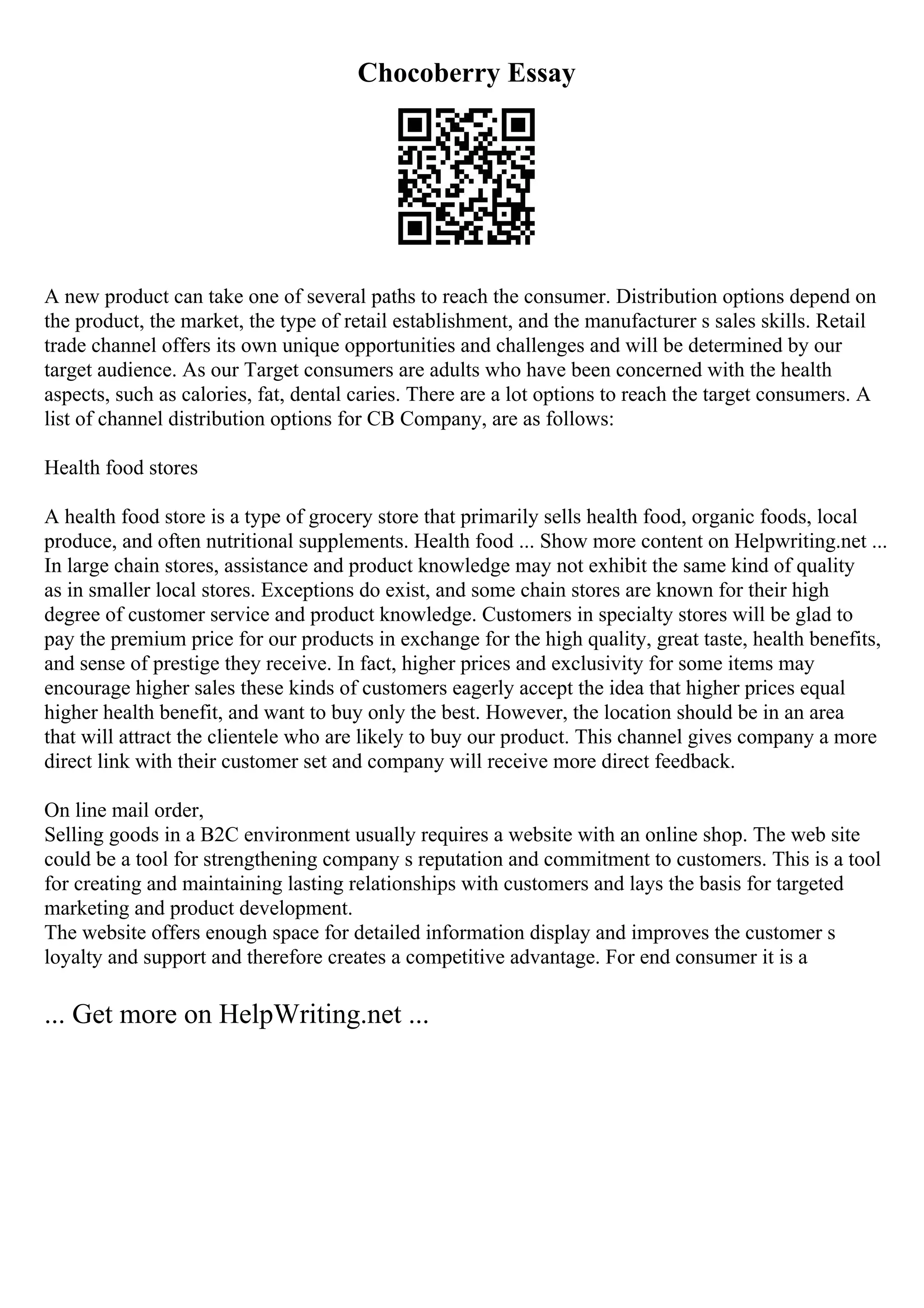 Chocoberry Essay
A new product can take one of several paths to reach the consumer. Distribution options depend on
the product, the market, the type of retail establishment, and the manufacturer s sales skills. Retail
trade channel offers its own unique opportunities and challenges and will be determined by our
target audience. As our Target consumers are adults who have been concerned with the health
aspects, such as calories, fat, dental caries. There are a lot options to reach the target consumers. A
list of channel distribution options for CB Company, are as follows:
Health food stores
A health food store is a type of grocery store that primarily sells health food, organic foods, local
produce, and often nutritional supplements. Health food ... Show more content on Helpwriting.net ...
In large chain stores, assistance and product knowledge may not exhibit the same kind of quality
as in smaller local stores. Exceptions do exist, and some chain stores are known for their high
degree of customer service and product knowledge. Customers in specialty stores will be glad to
pay the premium price for our products in exchange for the high quality, great taste, health benefits,
and sense of prestige they receive. In fact, higher prices and exclusivity for some items may
encourage higher sales these kinds of customers eagerly accept the idea that higher prices equal
higher health benefit, and want to buy only the best. However, the location should be in an area
that will attract the clientele who are likely to buy our product. This channel gives company a more
direct link with their customer set and company will receive more direct feedback.
On line mail order,
Selling goods in a B2C environment usually requires a website with an online shop. The web site
could be a tool for strengthening company s reputation and commitment to customers. This is a tool
for creating and maintaining lasting relationships with customers and lays the basis for targeted
marketing and product development.
The website offers enough space for detailed information display and improves the customer s
loyalty and support and therefore creates a competitive advantage. For end consumer it is a
... Get more on HelpWriting.net ...
 