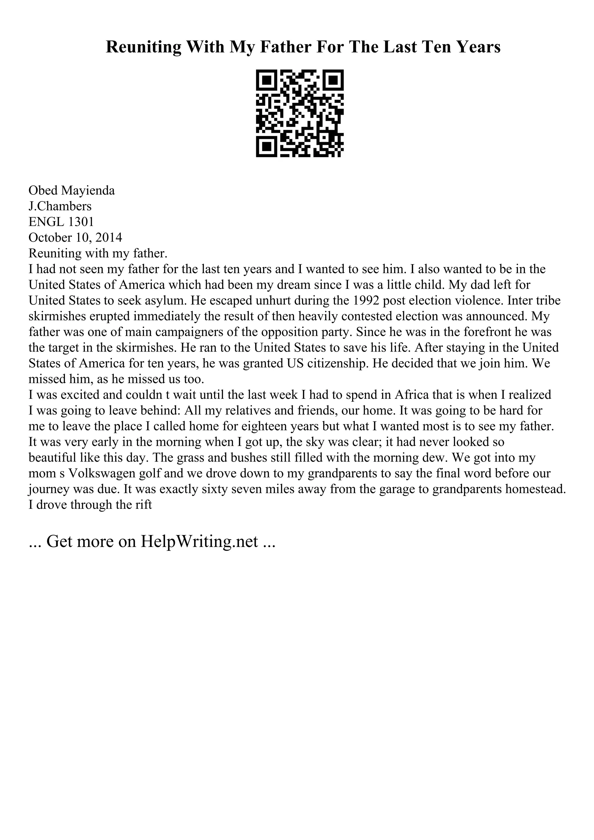 Reuniting With My Father For The Last Ten Years
Obed Mayienda
J.Chambers
ENGL 1301
October 10, 2014
Reuniting with my father.
I had not seen my father for the last ten years and I wanted to see him. I also wanted to be in the
United States of America which had been my dream since I was a little child. My dad left for
United States to seek asylum. He escaped unhurt during the 1992 post election violence. Inter tribe
skirmishes erupted immediately the result of then heavily contested election was announced. My
father was one of main campaigners of the opposition party. Since he was in the forefront he was
the target in the skirmishes. He ran to the United States to save his life. After staying in the United
States of America for ten years, he was granted US citizenship. He decided that we join him. We
missed him, as he missed us too.
I was excited and couldn t wait until the last week I had to spend in Africa that is when I realized
I was going to leave behind: All my relatives and friends, our home. It was going to be hard for
me to leave the place I called home for eighteen years but what I wanted most is to see my father.
It was very early in the morning when I got up, the sky was clear; it had never looked so
beautiful like this day. The grass and bushes still filled with the morning dew. We got into my
mom s Volkswagen golf and we drove down to my grandparents to say the final word before our
journey was due. It was exactly sixty seven miles away from the garage to grandparents homestead.
I drove through the rift
... Get more on HelpWriting.net ...
 