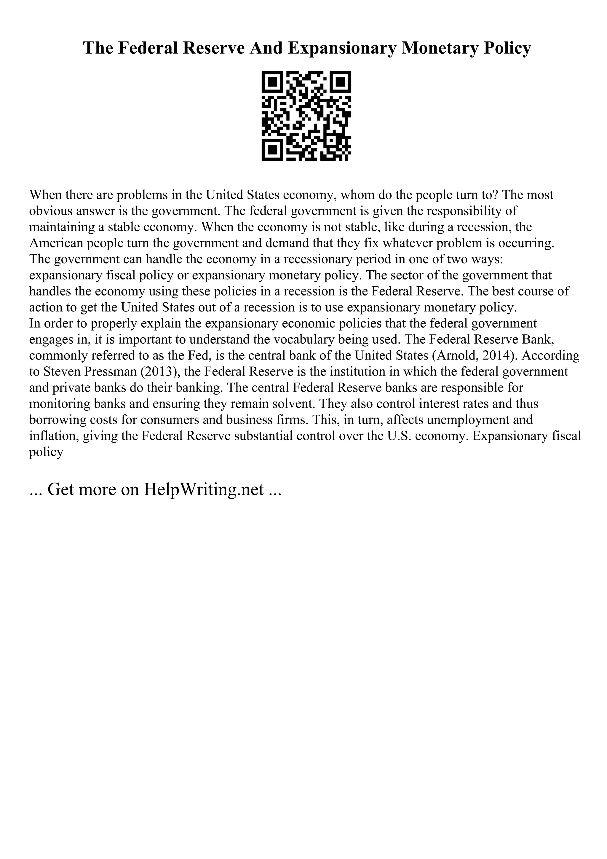 The Federal Reserve And Expansionary Monetary Policy
When there are problems in the United States economy, whom do the people turn to? The most
obvious answer is the government. The federal government is given the responsibility of
maintaining a stable economy. When the economy is not stable, like during a recession, the
American people turn the government and demand that they fix whatever problem is occurring.
The government can handle the economy in a recessionary period in one of two ways:
expansionary fiscal policy or expansionary monetary policy. The sector of the government that
handles the economy using these policies in a recession is the Federal Reserve. The best course of
action to get the United States out of a recession is to use expansionary monetary policy.
In order to properly explain the expansionary economic policies that the federal government
engages in, it is important to understand the vocabulary being used. The Federal Reserve Bank,
commonly referred to as the Fed, is the central bank of the United States (Arnold, 2014). According
to Steven Pressman (2013), the Federal Reserve is the institution in which the federal government
and private banks do their banking. The central Federal Reserve banks are responsible for
monitoring banks and ensuring they remain solvent. They also control interest rates and thus
borrowing costs for consumers and business firms. This, in turn, affects unemployment and
inflation, giving the Federal Reserve substantial control over the U.S. economy. Expansionary fiscal
policy
... Get more on HelpWriting.net ...
 