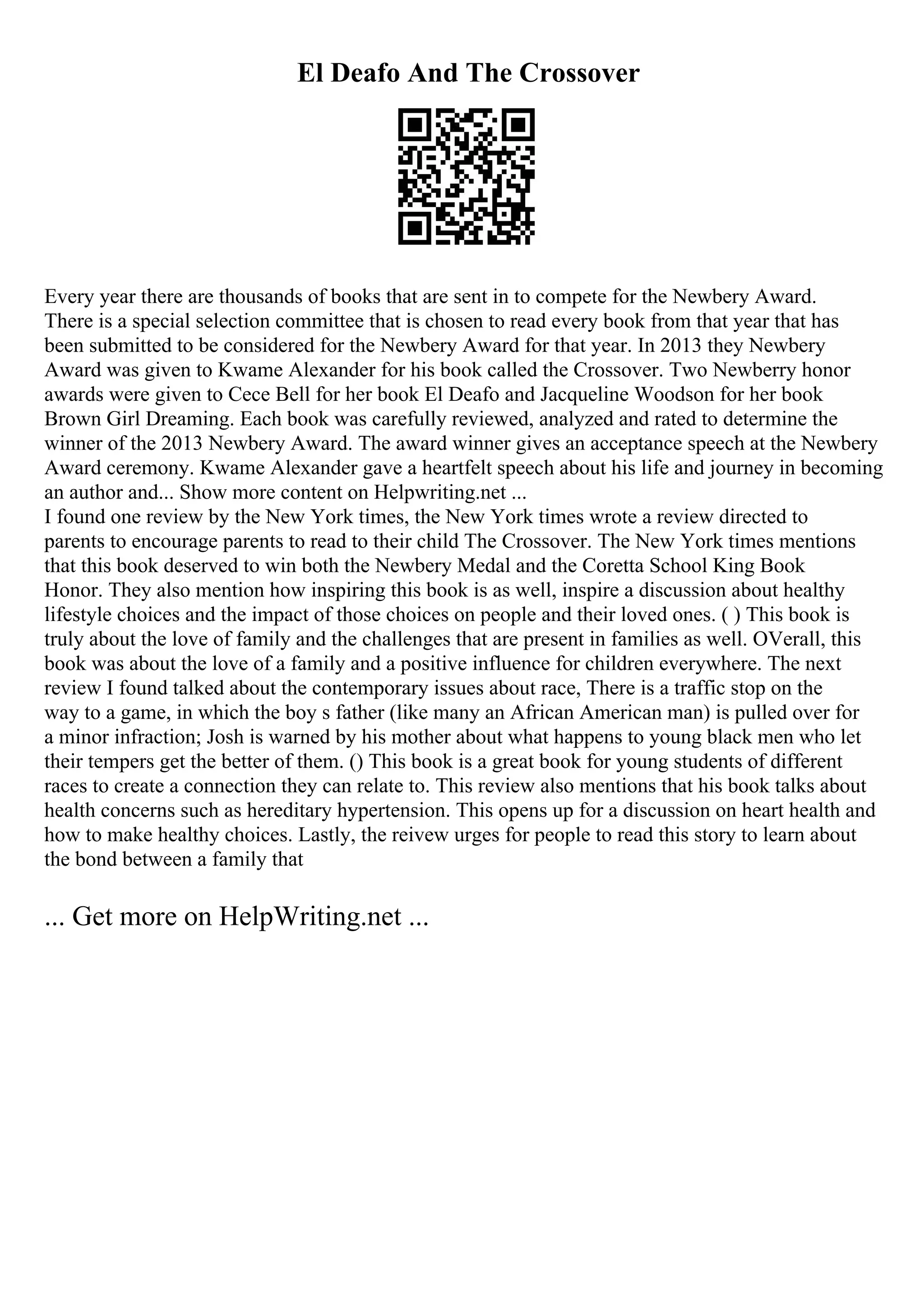 El Deafo And The Crossover
Every year there are thousands of books that are sent in to compete for the Newbery Award.
There is a special selection committee that is chosen to read every book from that year that has
been submitted to be considered for the Newbery Award for that year. In 2013 they Newbery
Award was given to Kwame Alexander for his book called the Crossover. Two Newberry honor
awards were given to Cece Bell for her book El Deafo and Jacqueline Woodson for her book
Brown Girl Dreaming. Each book was carefully reviewed, analyzed and rated to determine the
winner of the 2013 Newbery Award. The award winner gives an acceptance speech at the Newbery
Award ceremony. Kwame Alexander gave a heartfelt speech about his life and journey in becoming
an author and... Show more content on Helpwriting.net ...
I found one review by the New York times, the New York times wrote a review directed to
parents to encourage parents to read to their child The Crossover. The New York times mentions
that this book deserved to win both the Newbery Medal and the Coretta School King Book
Honor. They also mention how inspiring this book is as well, inspire a discussion about healthy
lifestyle choices and the impact of those choices on people and their loved ones. ( ) This book is
truly about the love of family and the challenges that are present in families as well. OVerall, this
book was about the love of a family and a positive influence for children everywhere. The next
review I found talked about the contemporary issues about race, There is a traffic stop on the
way to a game, in which the boy s father (like many an African American man) is pulled over for
a minor infraction; Josh is warned by his mother about what happens to young black men who let
their tempers get the better of them. () This book is a great book for young students of different
races to create a connection they can relate to. This review also mentions that his book talks about
health concerns such as hereditary hypertension. This opens up for a discussion on heart health and
how to make healthy choices. Lastly, the reivew urges for people to read this story to learn about
the bond between a family that
... Get more on HelpWriting.net ...
 