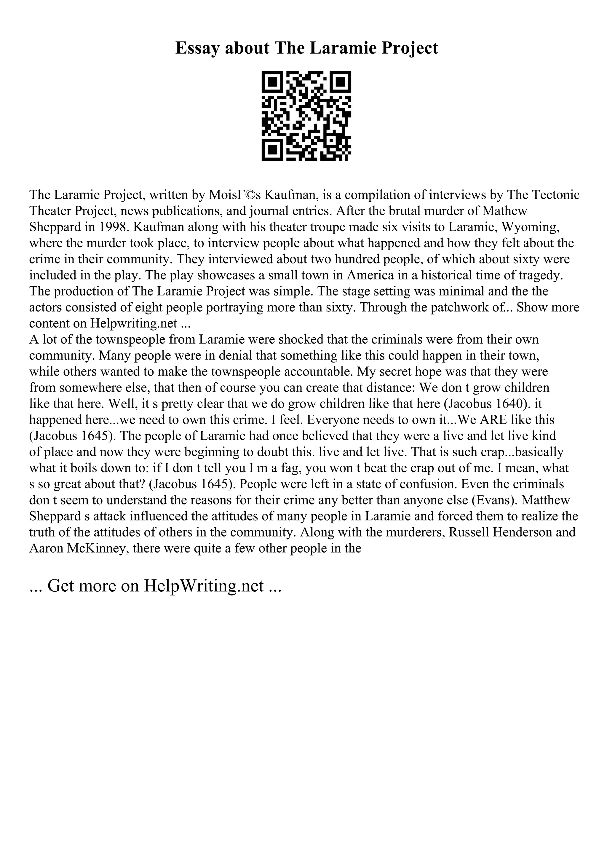 Essay about The Laramie Project
The Laramie Project, written by MoisГ©s Kaufman, is a compilation of interviews by The Tectonic
Theater Project, news publications, and journal entries. After the brutal murder of Mathew
Sheppard in 1998. Kaufman along with his theater troupe made six visits to Laramie, Wyoming,
where the murder took place, to interview people about what happened and how they felt about the
crime in their community. They interviewed about two hundred people, of which about sixty were
included in the play. The play showcases a small town in America in a historical time of tragedy.
The production of The Laramie Project was simple. The stage setting was minimal and the the
actors consisted of eight people portraying more than sixty. Through the patchwork of... Show more
content on Helpwriting.net ...
A lot of the townspeople from Laramie were shocked that the criminals were from their own
community. Many people were in denial that something like this could happen in their town,
while others wanted to make the townspeople accountable. My secret hope was that they were
from somewhere else, that then of course you can create that distance: We don t grow children
like that here. Well, it s pretty clear that we do grow children like that here (Jacobus 1640). it
happened here...we need to own this crime. I feel. Everyone needs to own it...We ARE like this
(Jacobus 1645). The people of Laramie had once believed that they were a live and let live kind
of place and now they were beginning to doubt this. live and let live. That is such crap...basically
what it boils down to: if I don t tell you I m a fag, you won t beat the crap out of me. I mean, what
s so great about that? (Jacobus 1645). People were left in a state of confusion. Even the criminals
don t seem to understand the reasons for their crime any better than anyone else (Evans). Matthew
Sheppard s attack influenced the attitudes of many people in Laramie and forced them to realize the
truth of the attitudes of others in the community. Along with the murderers, Russell Henderson and
Aaron McKinney, there were quite a few other people in the
... Get more on HelpWriting.net ...
 