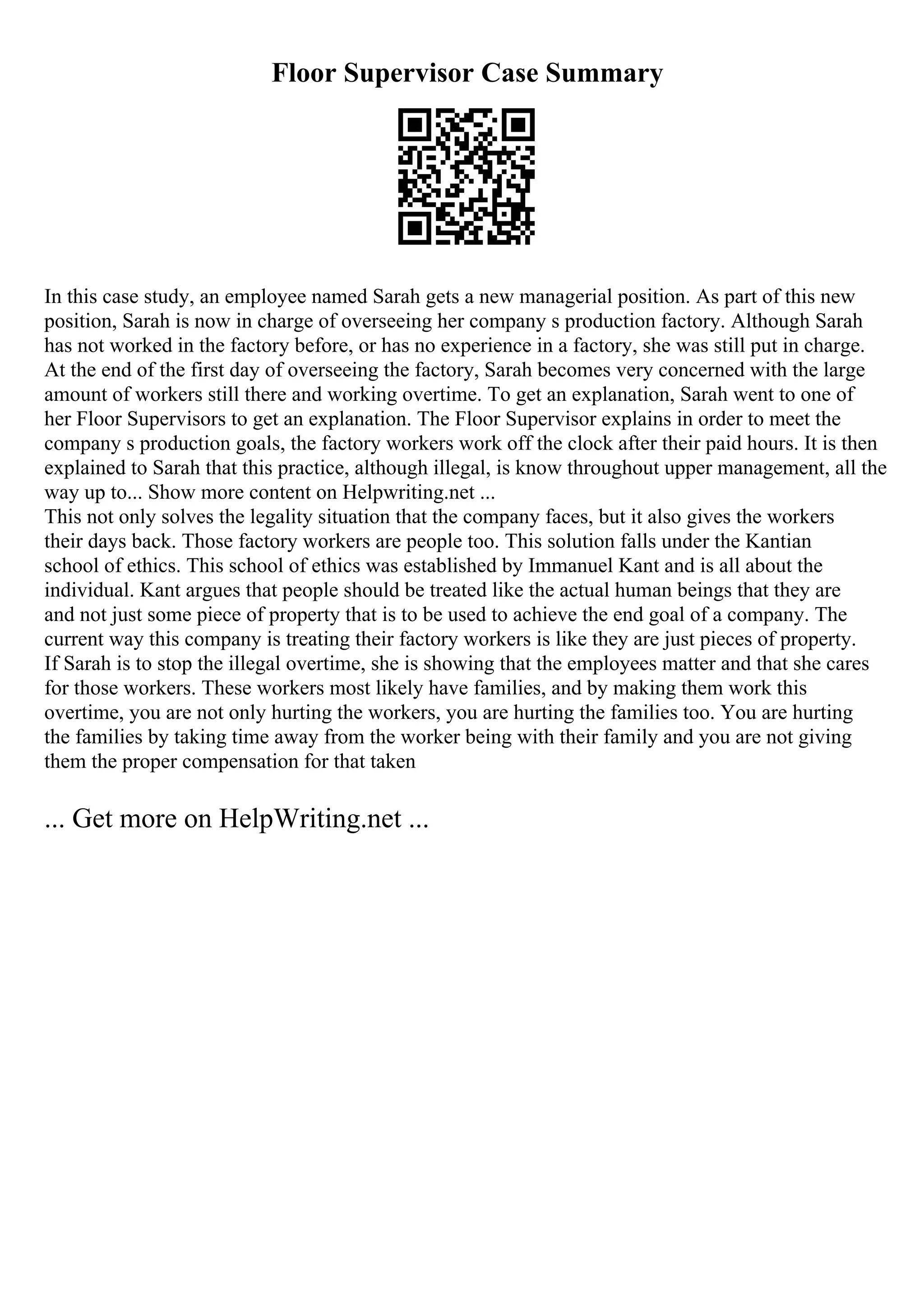 Floor Supervisor Case Summary
In this case study, an employee named Sarah gets a new managerial position. As part of this new
position, Sarah is now in charge of overseeing her company s production factory. Although Sarah
has not worked in the factory before, or has no experience in a factory, she was still put in charge.
At the end of the first day of overseeing the factory, Sarah becomes very concerned with the large
amount of workers still there and working overtime. To get an explanation, Sarah went to one of
her Floor Supervisors to get an explanation. The Floor Supervisor explains in order to meet the
company s production goals, the factory workers work off the clock after their paid hours. It is then
explained to Sarah that this practice, although illegal, is know throughout upper management, all the
way up to... Show more content on Helpwriting.net ...
This not only solves the legality situation that the company faces, but it also gives the workers
their days back. Those factory workers are people too. This solution falls under the Kantian
school of ethics. This school of ethics was established by Immanuel Kant and is all about the
individual. Kant argues that people should be treated like the actual human beings that they are
and not just some piece of property that is to be used to achieve the end goal of a company. The
current way this company is treating their factory workers is like they are just pieces of property.
If Sarah is to stop the illegal overtime, she is showing that the employees matter and that she cares
for those workers. These workers most likely have families, and by making them work this
overtime, you are not only hurting the workers, you are hurting the families too. You are hurting
the families by taking time away from the worker being with their family and you are not giving
them the proper compensation for that taken
... Get more on HelpWriting.net ...
 
