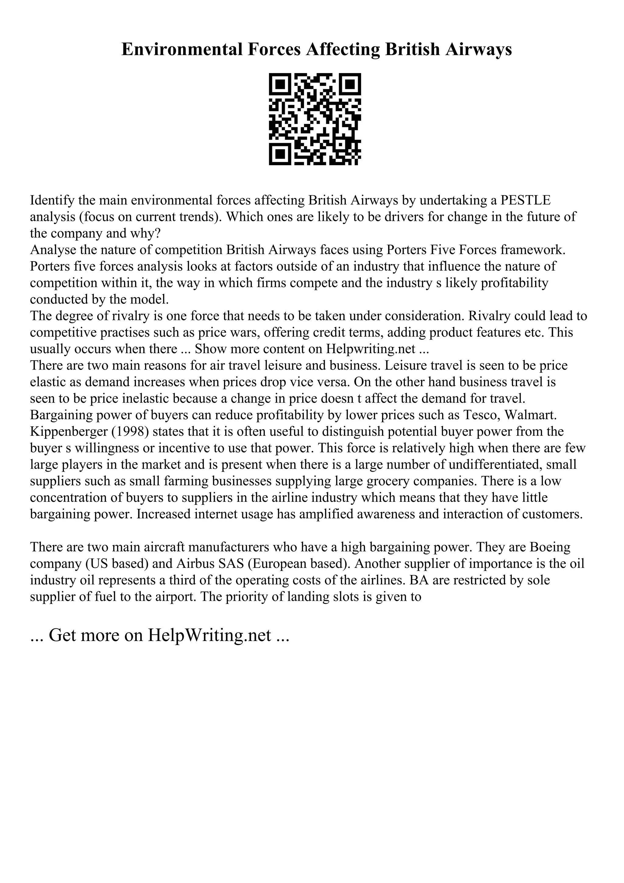Environmental Forces Affecting British Airways
Identify the main environmental forces affecting British Airways by undertaking a PESTLE
analysis (focus on current trends). Which ones are likely to be drivers for change in the future of
the company and why?
Analyse the nature of competition British Airways faces using Porters Five Forces framework.
Porters five forces analysis looks at factors outside of an industry that influence the nature of
competition within it, the way in which firms compete and the industry s likely profitability
conducted by the model.
The degree of rivalry is one force that needs to be taken under consideration. Rivalry could lead to
competitive practises such as price wars, offering credit terms, adding product features etc. This
usually occurs when there ... Show more content on Helpwriting.net ...
There are two main reasons for air travel leisure and business. Leisure travel is seen to be price
elastic as demand increases when prices drop vice versa. On the other hand business travel is
seen to be price inelastic because a change in price doesn t affect the demand for travel.
Bargaining power of buyers can reduce profitability by lower prices such as Tesco, Walmart.
Kippenberger (1998) states that it is often useful to distinguish potential buyer power from the
buyer s willingness or incentive to use that power. This force is relatively high when there are few
large players in the market and is present when there is a large number of undifferentiated, small
suppliers such as small farming businesses supplying large grocery companies. There is a low
concentration of buyers to suppliers in the airline industry which means that they have little
bargaining power. Increased internet usage has amplified awareness and interaction of customers.
There are two main aircraft manufacturers who have a high bargaining power. They are Boeing
company (US based) and Airbus SAS (European based). Another supplier of importance is the oil
industry oil represents a third of the operating costs of the airlines. BA are restricted by sole
supplier of fuel to the airport. The priority of landing slots is given to
... Get more on HelpWriting.net ...
 