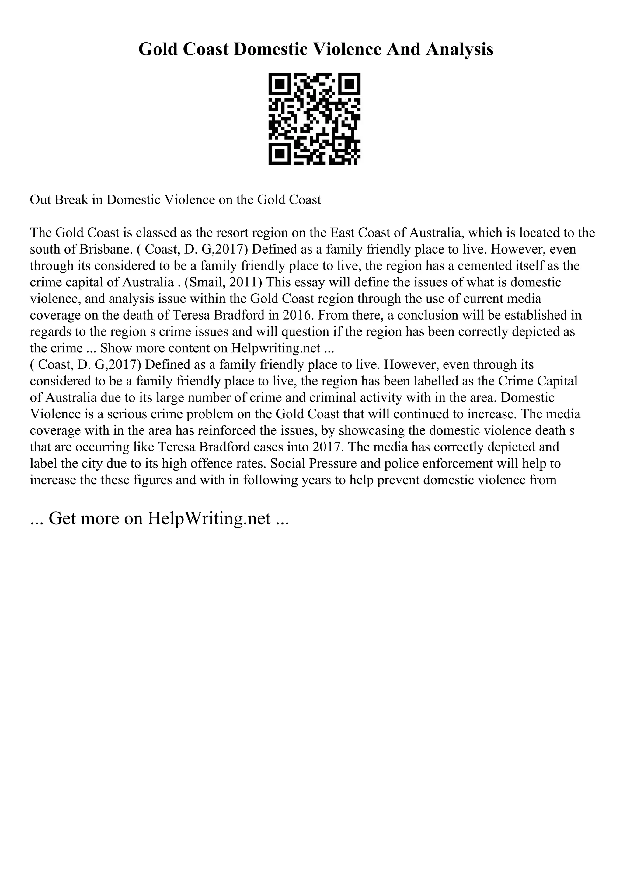 Gold Coast Domestic Violence And Analysis
Out Break in Domestic Violence on the Gold Coast
The Gold Coast is classed as the resort region on the East Coast of Australia, which is located to the
south of Brisbane. ( Coast, D. G,2017) Defined as a family friendly place to live. However, even
through its considered to be a family friendly place to live, the region has a cemented itself as the
crime capital of Australia . (Smail, 2011) This essay will define the issues of what is domestic
violence, and analysis issue within the Gold Coast region through the use of current media
coverage on the death of Teresa Bradford in 2016. From there, a conclusion will be established in
regards to the region s crime issues and will question if the region has been correctly depicted as
the crime ... Show more content on Helpwriting.net ...
( Coast, D. G,2017) Defined as a family friendly place to live. However, even through its
considered to be a family friendly place to live, the region has been labelled as the Crime Capital
of Australia due to its large number of crime and criminal activity with in the area. Domestic
Violence is a serious crime problem on the Gold Coast that will continued to increase. The media
coverage with in the area has reinforced the issues, by showcasing the domestic violence death s
that are occurring like Teresa Bradford cases into 2017. The media has correctly depicted and
label the city due to its high offence rates. Social Pressure and police enforcement will help to
increase the these figures and with in following years to help prevent domestic violence from
... Get more on HelpWriting.net ...
 