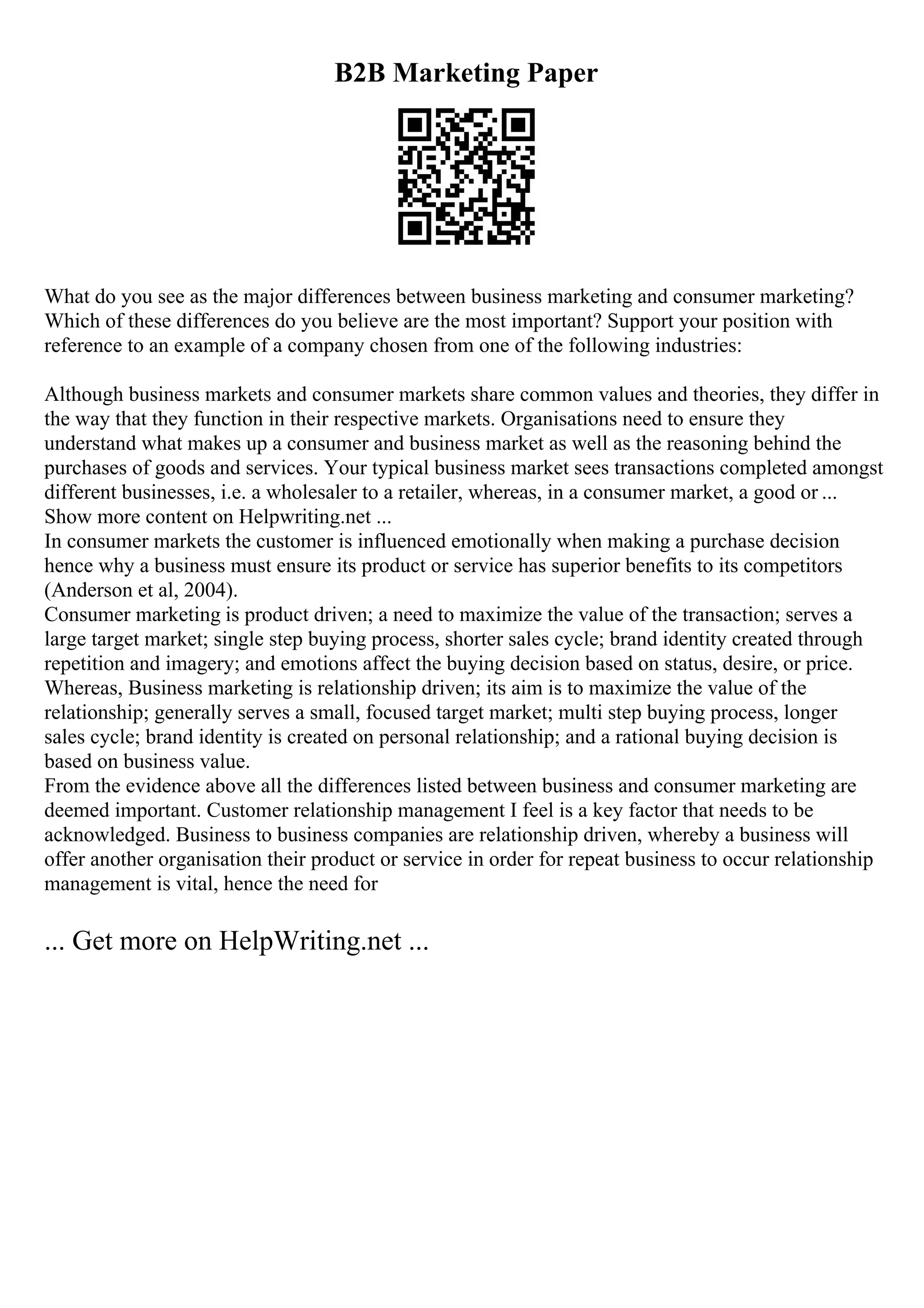 B2B Marketing Paper
What do you see as the major differences between business marketing and consumer marketing?
Which of these differences do you believe are the most important? Support your position with
reference to an example of a company chosen from one of the following industries:
Although business markets and consumer markets share common values and theories, they differ in
the way that they function in their respective markets. Organisations need to ensure they
understand what makes up a consumer and business market as well as the reasoning behind the
purchases of goods and services. Your typical business market sees transactions completed amongst
different businesses, i.e. a wholesaler to a retailer, whereas, in a consumer market, a good or ...
Show more content on Helpwriting.net ...
In consumer markets the customer is influenced emotionally when making a purchase decision
hence why a business must ensure its product or service has superior benefits to its competitors
(Anderson et al, 2004).
Consumer marketing is product driven; a need to maximize the value of the transaction; serves a
large target market; single step buying process, shorter sales cycle; brand identity created through
repetition and imagery; and emotions affect the buying decision based on status, desire, or price.
Whereas, Business marketing is relationship driven; its aim is to maximize the value of the
relationship; generally serves a small, focused target market; multi step buying process, longer
sales cycle; brand identity is created on personal relationship; and a rational buying decision is
based on business value.
From the evidence above all the differences listed between business and consumer marketing are
deemed important. Customer relationship management I feel is a key factor that needs to be
acknowledged. Business to business companies are relationship driven, whereby a business will
offer another organisation their product or service in order for repeat business to occur relationship
management is vital, hence the need for
... Get more on HelpWriting.net ...
 