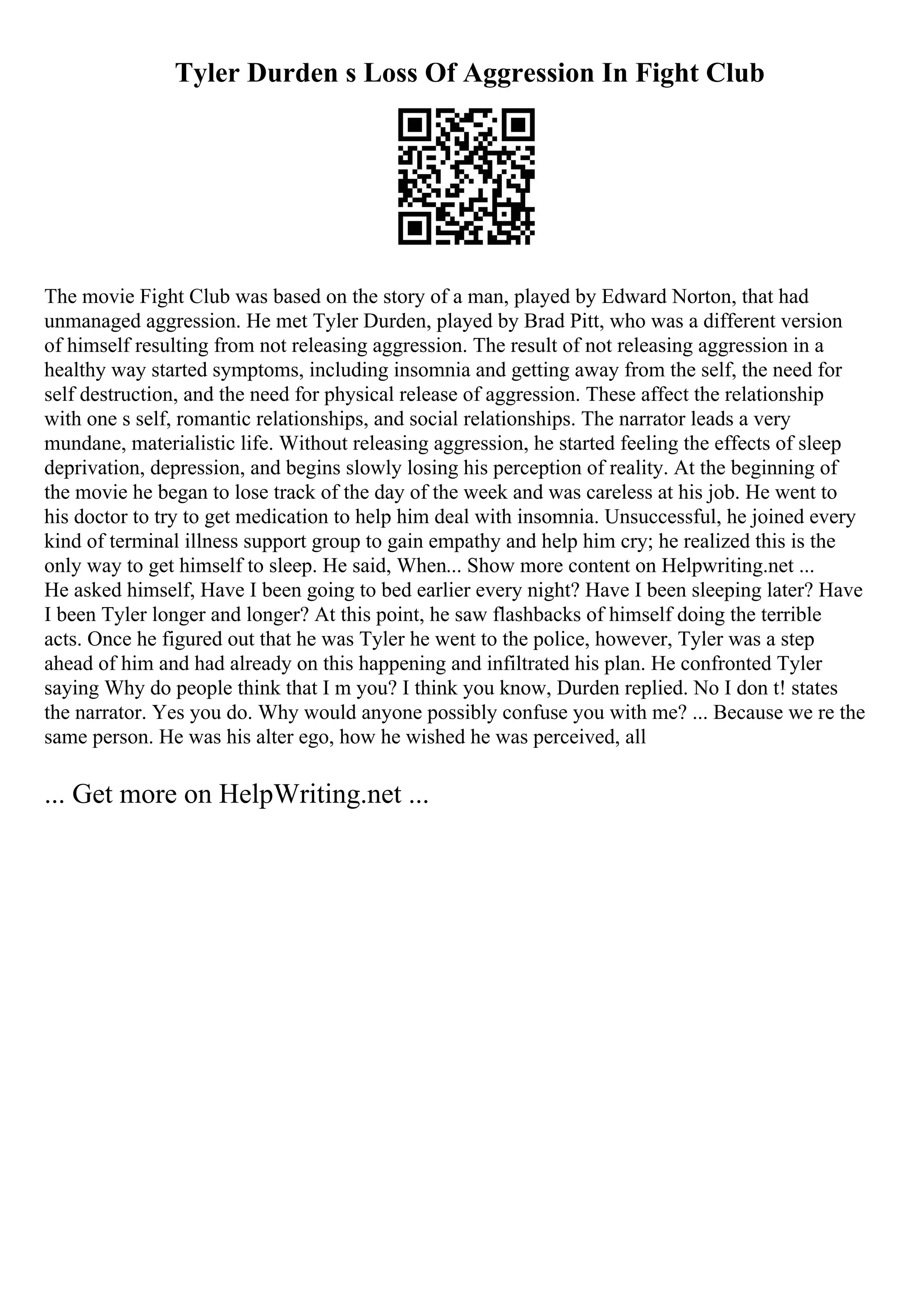 Tyler Durden s Loss Of Aggression In Fight Club
The movie Fight Club was based on the story of a man, played by Edward Norton, that had
unmanaged aggression. He met Tyler Durden, played by Brad Pitt, who was a different version
of himself resulting from not releasing aggression. The result of not releasing aggression in a
healthy way started symptoms, including insomnia and getting away from the self, the need for
self destruction, and the need for physical release of aggression. These affect the relationship
with one s self, romantic relationships, and social relationships. The narrator leads a very
mundane, materialistic life. Without releasing aggression, he started feeling the effects of sleep
deprivation, depression, and begins slowly losing his perception of reality. At the beginning of
the movie he began to lose track of the day of the week and was careless at his job. He went to
his doctor to try to get medication to help him deal with insomnia. Unsuccessful, he joined every
kind of terminal illness support group to gain empathy and help him cry; he realized this is the
only way to get himself to sleep. He said, When... Show more content on Helpwriting.net ...
He asked himself, Have I been going to bed earlier every night? Have I been sleeping later? Have
I been Tyler longer and longer? At this point, he saw flashbacks of himself doing the terrible
acts. Once he figured out that he was Tyler he went to the police, however, Tyler was a step
ahead of him and had already on this happening and infiltrated his plan. He confronted Tyler
saying Why do people think that I m you? I think you know, Durden replied. No I don t! states
the narrator. Yes you do. Why would anyone possibly confuse you with me? ... Because we re the
same person. He was his alter ego, how he wished he was perceived, all
... Get more on HelpWriting.net ...
 