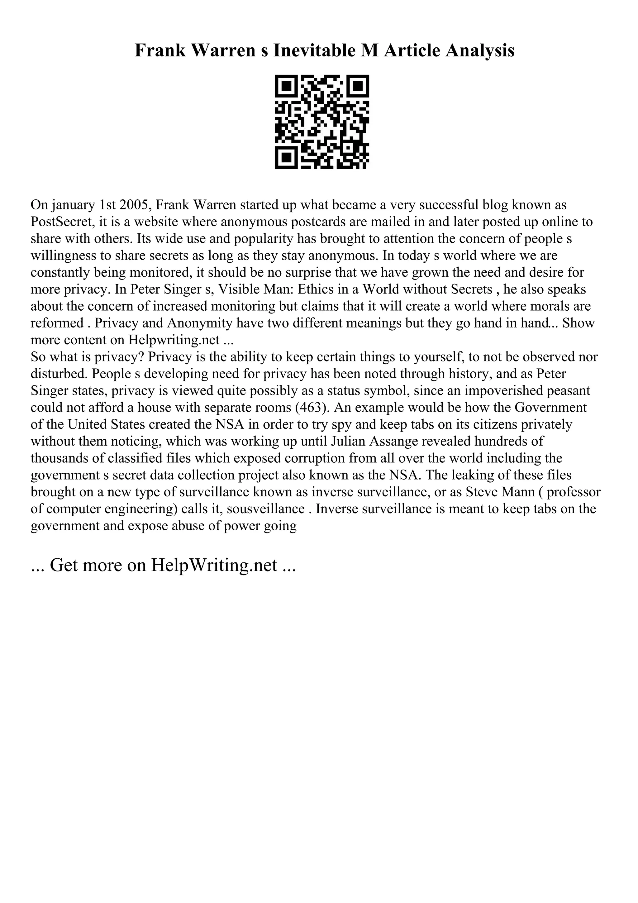 Frank Warren s Inevitable M Article Analysis
On january 1st 2005, Frank Warren started up what became a very successful blog known as
PostSecret, it is a website where anonymous postcards are mailed in and later posted up online to
share with others. Its wide use and popularity has brought to attention the concern of people s
willingness to share secrets as long as they stay anonymous. In today s world where we are
constantly being monitored, it should be no surprise that we have grown the need and desire for
more privacy. In Peter Singer s, Visible Man: Ethics in a World without Secrets , he also speaks
about the concern of increased monitoring but claims that it will create a world where morals are
reformed . Privacy and Anonymity have two different meanings but they go hand in hand... Show
more content on Helpwriting.net ...
So what is privacy? Privacy is the ability to keep certain things to yourself, to not be observed nor
disturbed. People s developing need for privacy has been noted through history, and as Peter
Singer states, privacy is viewed quite possibly as a status symbol, since an impoverished peasant
could not afford a house with separate rooms (463). An example would be how the Government
of the United States created the NSA in order to try spy and keep tabs on its citizens privately
without them noticing, which was working up until Julian Assange revealed hundreds of
thousands of classified files which exposed corruption from all over the world including the
government s secret data collection project also known as the NSA. The leaking of these files
brought on a new type of surveillance known as inverse surveillance, or as Steve Mann ( professor
of computer engineering) calls it, sousveillance . Inverse surveillance is meant to keep tabs on the
government and expose abuse of power going
... Get more on HelpWriting.net ...
 