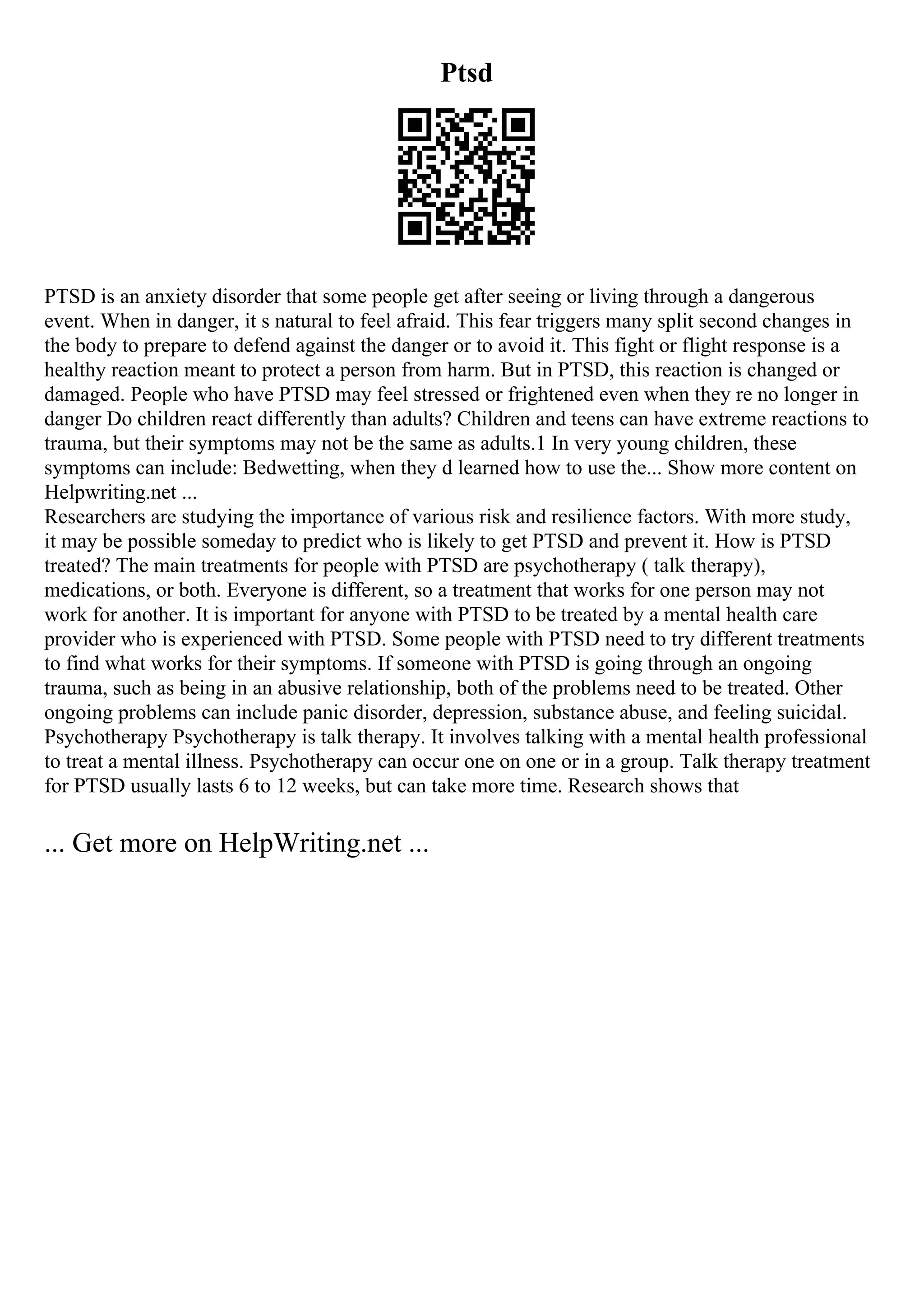 Ptsd
PTSD is an anxiety disorder that some people get after seeing or living through a dangerous
event. When in danger, it s natural to feel afraid. This fear triggers many split second changes in
the body to prepare to defend against the danger or to avoid it. This fight or flight response is a
healthy reaction meant to protect a person from harm. But in PTSD, this reaction is changed or
damaged. People who have PTSD may feel stressed or frightened even when they re no longer in
danger Do children react differently than adults? Children and teens can have extreme reactions to
trauma, but their symptoms may not be the same as adults.1 In very young children, these
symptoms can include: Bedwetting, when they d learned how to use the... Show more content on
Helpwriting.net ...
Researchers are studying the importance of various risk and resilience factors. With more study,
it may be possible someday to predict who is likely to get PTSD and prevent it. How is PTSD
treated? The main treatments for people with PTSD are psychotherapy ( talk therapy),
medications, or both. Everyone is different, so a treatment that works for one person may not
work for another. It is important for anyone with PTSD to be treated by a mental health care
provider who is experienced with PTSD. Some people with PTSD need to try different treatments
to find what works for their symptoms. If someone with PTSD is going through an ongoing
trauma, such as being in an abusive relationship, both of the problems need to be treated. Other
ongoing problems can include panic disorder, depression, substance abuse, and feeling suicidal.
Psychotherapy Psychotherapy is talk therapy. It involves talking with a mental health professional
to treat a mental illness. Psychotherapy can occur one on one or in a group. Talk therapy treatment
for PTSD usually lasts 6 to 12 weeks, but can take more time. Research shows that
... Get more on HelpWriting.net ...
 