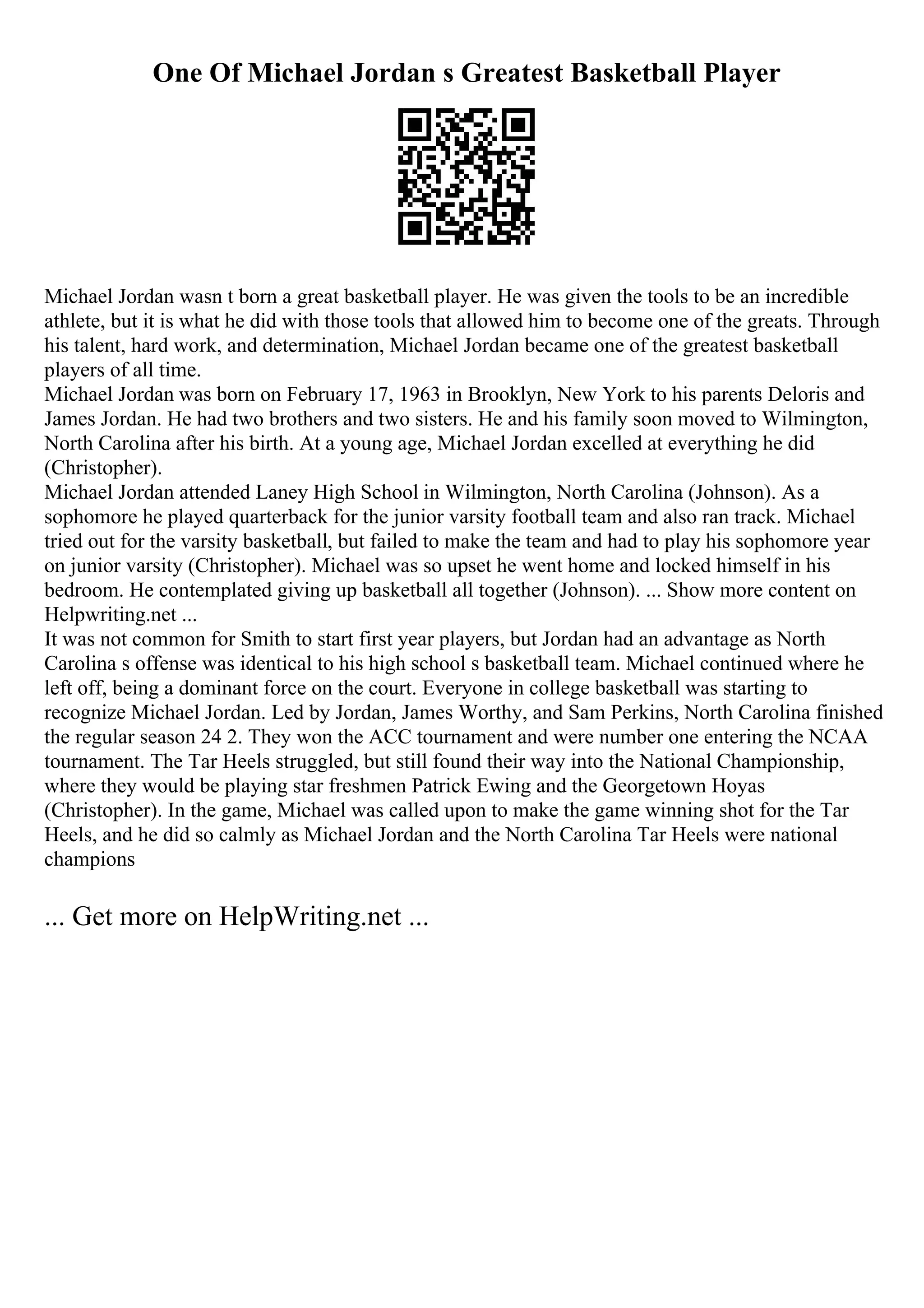 One Of Michael Jordan s Greatest Basketball Player
Michael Jordan wasn t born a great basketball player. He was given the tools to be an incredible
athlete, but it is what he did with those tools that allowed him to become one of the greats. Through
his talent, hard work, and determination, Michael Jordan became one of the greatest basketball
players of all time.
Michael Jordan was born on February 17, 1963 in Brooklyn, New York to his parents Deloris and
James Jordan. He had two brothers and two sisters. He and his family soon moved to Wilmington,
North Carolina after his birth. At a young age, Michael Jordan excelled at everything he did
(Christopher).
Michael Jordan attended Laney High School in Wilmington, North Carolina (Johnson). As a
sophomore he played quarterback for the junior varsity football team and also ran track. Michael
tried out for the varsity basketball, but failed to make the team and had to play his sophomore year
on junior varsity (Christopher). Michael was so upset he went home and locked himself in his
bedroom. He contemplated giving up basketball all together (Johnson). ... Show more content on
Helpwriting.net ...
It was not common for Smith to start first year players, but Jordan had an advantage as North
Carolina s offense was identical to his high school s basketball team. Michael continued where he
left off, being a dominant force on the court. Everyone in college basketball was starting to
recognize Michael Jordan. Led by Jordan, James Worthy, and Sam Perkins, North Carolina finished
the regular season 24 2. They won the ACC tournament and were number one entering the NCAA
tournament. The Tar Heels struggled, but still found their way into the National Championship,
where they would be playing star freshmen Patrick Ewing and the Georgetown Hoyas
(Christopher). In the game, Michael was called upon to make the game winning shot for the Tar
Heels, and he did so calmly as Michael Jordan and the North Carolina Tar Heels were national
champions
... Get more on HelpWriting.net ...
 